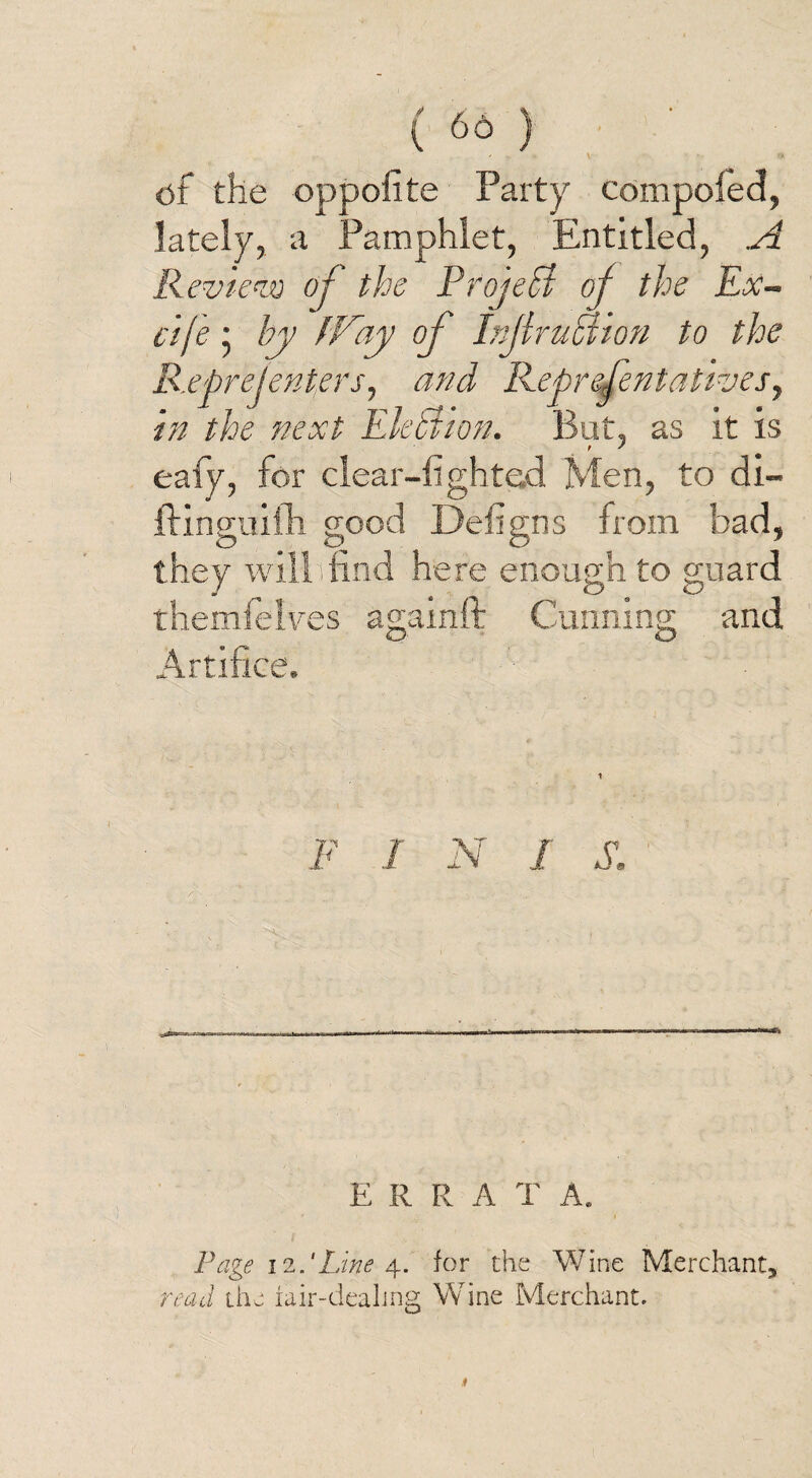 ( 66 ) ' * V ... ty of the oppofite Party compoled, lately, a Pamphlet, Entitled, A Review of the Project of the Ex- cife • by (Fay of Inf ru hi ion to the R.epreJ enters, and Representatives, in the next Ektiion. But, as it is eafy, for clear-lighted Men, to di- ftinguifh good Defigns from had, they will hind here enough to guard themfelves againft Cunning and Artifice. P I N I S, E R R A T A. Page 12.'Line 4. for the Wine Merchant* read the fair-dealing Wine Merchant. 1