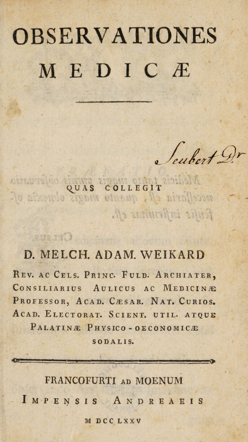 OBSERVATIONES medica: qjJ A S COLLEGIT ‘V v V’\. ' v:\. , D. MELCH. ADAM. WEIKARD Rev. ac Cels. Princ. Fuld. Archiater, Consiliarius Aulicus ac Medicina Professor, Acad. Caesar. Nat* Curios. Acad. Electorat. Scient* util. atque Palatina Physico - oeconomica sodalis. _—.i' -.. '■ . '• . ■—s'» FRANCOFURTI ad MOENUM Impensis Andreaeis M DCC L X X V