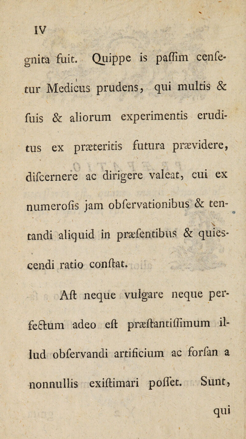 gnita fuit. Quippe is paffim cenfe- tur Medicus prudens, qui multis & fuis & aliorum experimentis erudi¬ tus ex praeteritis futura praevidere, $ - _ '■ 'v ’ f ' 'V r . difcernere ac dirigere valeat, cui ex numerofis jam obfervationibus & ten- V tandi aliquid in praefentibus & quies* V -  ■ - cendi ratio conflat» Aft neque vulgare neque per- feftum adeo eft praeftantiffimum il¬ lud obfervandi artificium ac forfan a - V 1 nonnullis exiftimari poffet. Sunt, qui