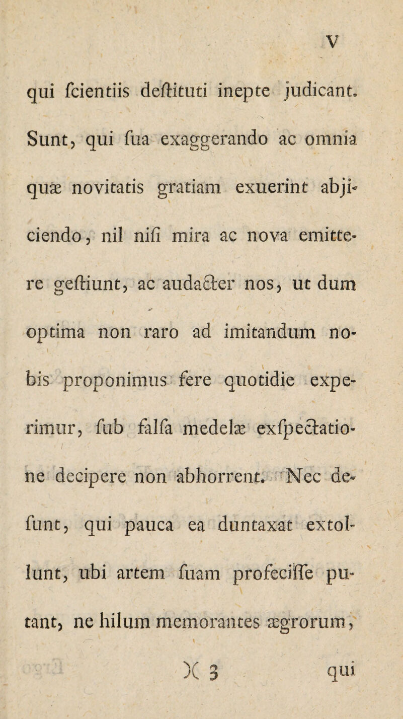 qui fcientiis dedituri inepte judicant. Sunt, qui fua exaggerando ac omnia quae novitatis gratiam exuerint abji¬ ciendo , nil nili mira ac nova emitte¬ re geftiunt, ac audacter nos, ut dum , - ' optima non raro ad imitandum no- I - / V * bis proponimus fere quotidie expe¬ rimur, fub falfa medelae exfpectatio- ne decipere non abhorrent. Nec de- funt, qui pauca ea duntaxat extol¬ lunt, ubi artem fuam profecilTe pu¬ tant, ne hilum memorantes aegrorum , /—1 • \ )( 3 qui