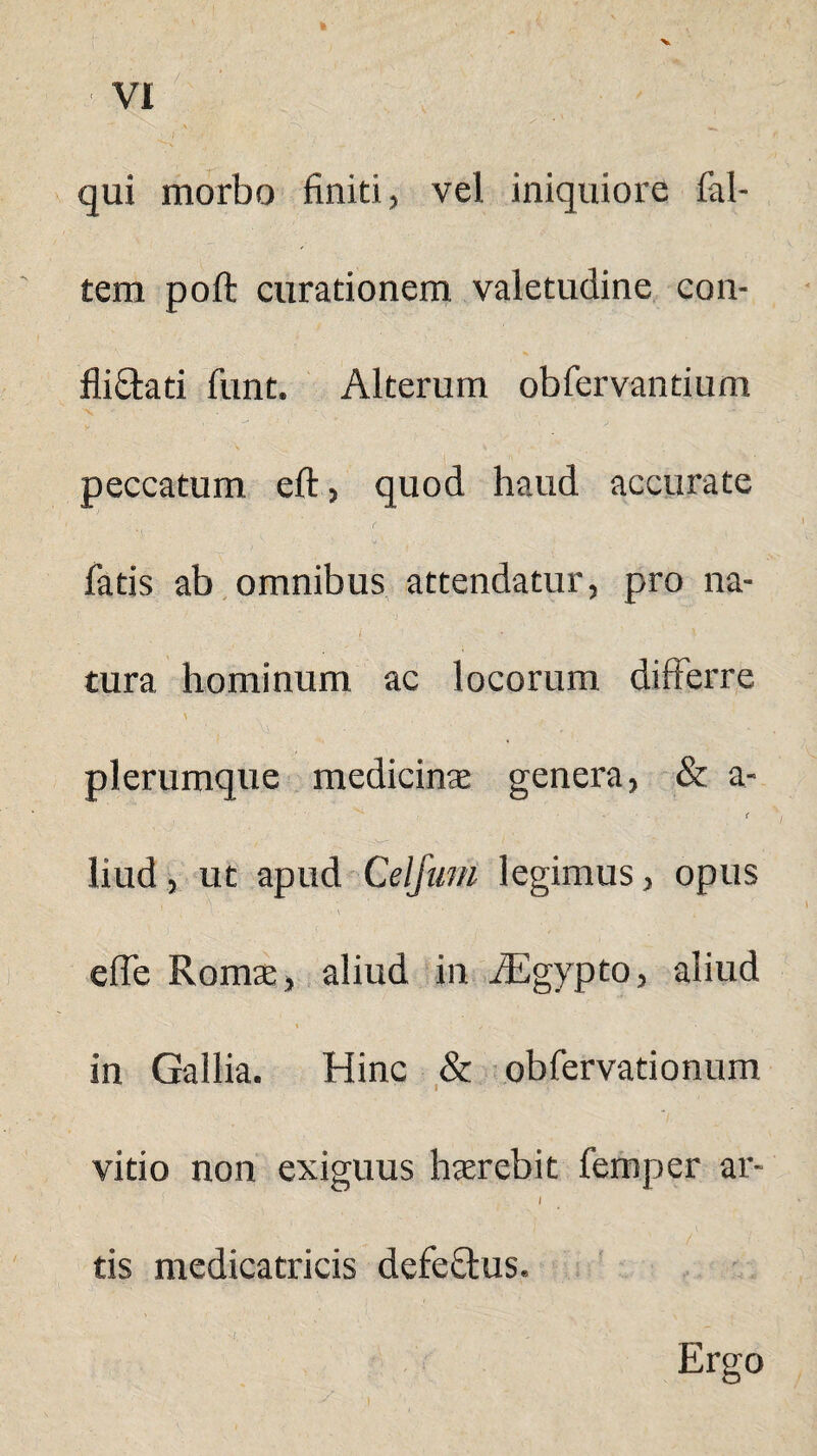 qui morbo finiti, vel iniquiore fal- tem poft curationem valetudine con- fli&ati funt. Alterum obfervandum peccatum eft, quod haud accurate fatis ab omnibus attendatur, pro na- i ' • > tura hominum ac locorum differre ' • ' - ' plerumque medicinae genera, & a-  • < liud, ut apud Celjum legimus, opus efle Romae, aliud in AEgypto, aliud i z in Gallia. Hinc & obfervationum vitio non exiguus haerebit femper ar- I tis medicatricis defeQius. Ergo