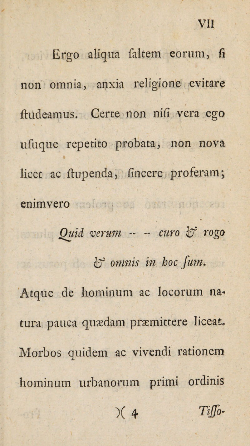 Ergo aliqua faltem eorum, fi non omnia, anxia religione evitare \ ftudeamus. Certe non nifi vera ego ufuque repetito probata, non nova \ licet ac ftupenda, fincere proferam; enimvero Quid verum - - curo rogo fcf omnis in hoc fum. \ i . Atque de hominum ac locorum na¬ tura pauca quasdam prasmittere liceat» Morbos quidem ac vivendi rationem hominum urbanorum primi ordinis