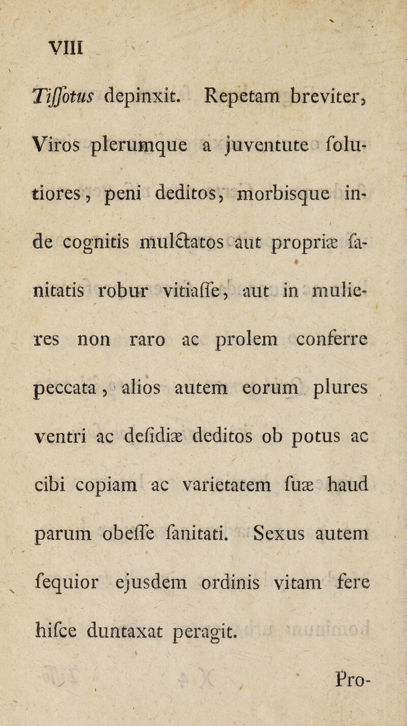 Tijfotus depinxit. Repetam breviter, Viros plerumque a juventute folu- tiores, peni deditos, morbisque in- de cognitis mul&atos aut propriae fa- 1 ■ . ■' . « . nitatis robur vitiafie, aut in mulie¬ res non raro ac prolem conferre peccata, alios autem eorum plures ventri ac defidiae deditos ob potus ac , » S t cibi copiam ac varietatem fuas haud parum obeffe fanitati. Sexus autem fequior ejusdem ordinis vitam fere hifce duntaxat peragit. Pro-