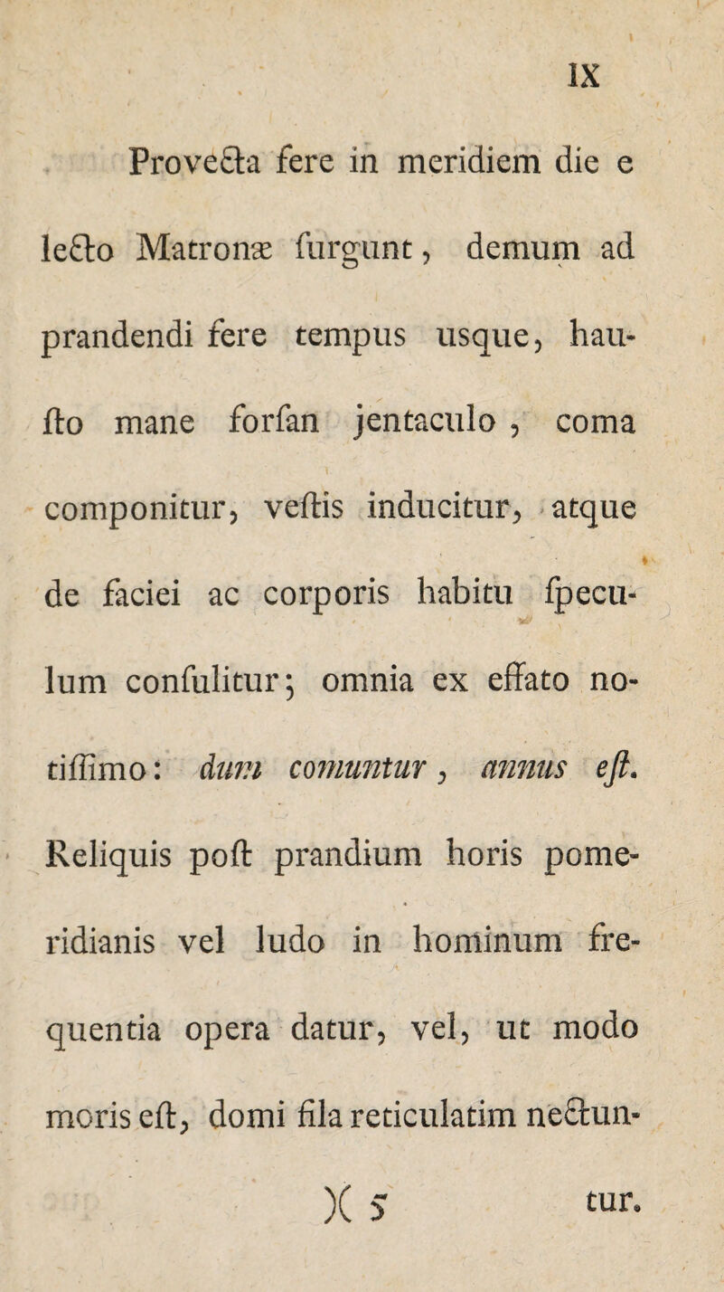 Provefta fere in meridiem die e lefto Matrona furgunt, demum ad prandendi fere tempus usque, hau- fto mane forfan jentaculo , coma componitur, vertis inducitur, atque de faciei ac corporis habitu fpecu- lum confulitur; omnia ex effato no- tiilimo: dum comuntur, annus eft. Reliquis poft prandium horis pome- ridianis vel ludo in hominum fre- ' • A quentia opera datur, vel, ut modo moris eft, domi fila reticulatim neftun- )( 5 tur.