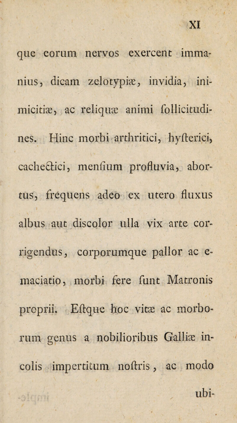 que eorum nervos exercent imma¬ nius, dicam zelotypis, invidia, ini- micitix, ac reliquae animi follicitudi- nes. Hinc morbi arthritici, hyfterici, cacheftici, mendum profluvia, abor¬ tus, frequens adeo ex utero fluxus albus aut discolor ulla vix arte cor¬ rigendus, corporumque pallor ac e- maciatio, morbi fere funt Matronis proprii. Eftque hoc vitae ac morbo¬ rum genus a nobilioribus Gallis in¬ colis impertitum noftris, ac modo ubi-