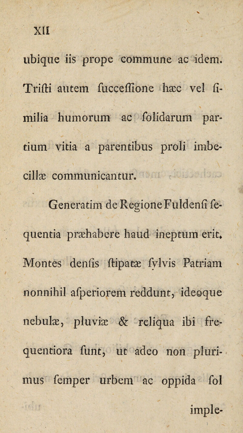 XII ubique iis prope commune ac idem. Trifti autem fucceflione hxc vel fi- milia humorum ac folidarum par¬ tium vitia a parentibus proli imbe- > 1 , i \ cillae communicantur. Generatim de Regione Fuldenfi fe- quentia praehabere haud ineptum erit* t- ; ' - . • . Montes denfis ftipatae fylvis Patriam nonnihil afperiorem reddunt, ideoque nebulae, pluvias & reliqua ibi fre- t ; . Qty ;; ' 1 i..; quentiora funt, ut adeo non pluri- * - ' . i mus femper urbem ac oppida fol imple- )