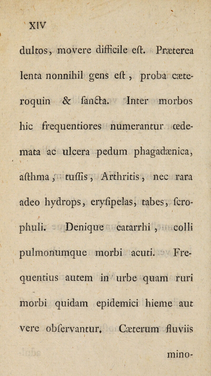 dultos, movere difficile efh Praeterea lenta nonnihil gens eft , proba c$te- roquin & fanfta. Inter morbos hic frequentiores numerantur cede- mata ac ulcera pedum phagadaenica, afthma , tuffis, Arthritis , nec rara /• , adeo hydrops, eryfipelas, tabes, fero- ’ -  C 1 phuli. Denique catarrhi , colli pulmonumque morbi acuti. Fre¬ quentius autem in urbe quam ruri morbi quidam epidemici hieme aut '( ■ +■ I vere obfervantur, Caeterum fluviis mino-
