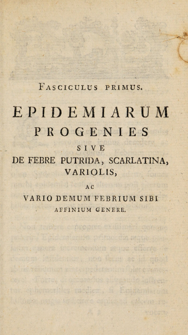\ / Fasciculus primus. EPIDE MIARUM PROGENIES SIVE DE FEBRE PUTRIDA, SCARLATINA, VARI OLIS, AC VARIO DEMUM FEBRIUM SIRI AFFINIUM GENERE,