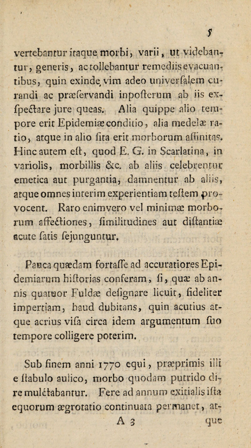 s vertebantur itaque morbi, varii, ut videban¬ tur, generis, ac tollebantur remediis evacuan¬ tibus, quin exinde vim adeo univerfalem cu¬ randi ac pnefervandi inpofterum ab iis ex- fpeflare jure queas. Alia quippe alio tem¬ pore erit Epidemias conditio, alia medelae ra¬ tio, atque in alio fita erit morborum affinitas* Hinc autem eft, quod E» G. in Scarlatina, in variolis, morbillis &c. ab aliis celebremur emetica aut purgantia, damnentur ab aliis, atque omnes interim experientiam teftem pro¬ vocent. Raro enim vero vel minimae morbo¬ rum affefliones, fimilitudines aut diftantiae acute fatis fejunguntur. Pauca quaedam fortaffead accuratiores Epi- demiarum hiftorias conferam, fi, qux ab an¬ nis quatuor Fuldse defignare licuit, fideliter impertiam, haud dubitans, quin acutius at¬ que acrius vifa circa idem argumentum fuo tempore colligere poterim. Sub finem anni 1770 equi, prsrprimis illi e liabulo aulico, morbo quodam putrido di¬ re mulctabanrur. Fere ad annum exitialis ifia equorum aegrotatio continuata permanet, at- A 3 que
