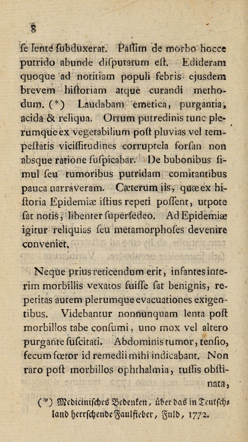 I a fe lentd fubduxerat. Paflim de morbo hoccc putrido abunde difputatum eft. Edideram quoque ad notitiam populi febris ejusdem brevem hiftoriam atque curandi metho¬ dum. (*) Laudabam emetica, purgantia, acida & reliqua. Ortum putredinis tunc ple¬ rumque ex vegetabilium poft pluvias vel tem- peftatis viciffitudines corruptela forfan non absque ratione fbfpicabar. De bubonibus li- mul feu tumoribus putridam comitantibus pauca narraveram. Cseterumiis, quseex hi- ftoria Epidemis illius repeti poffent, utpote fat notis, libenter fu perfedeo. AdEpidemiae Igitur reliquias feu metamorphofes devenire conveniet* Neque prius reticendum erit, infantes inte- rim morbillis vexatos fuifle fat benignis, re¬ petitas autem plerumque evacuationes exigen¬ tibus. Videbantur nonnunquam lenta poft morbillos tabe conium i, uno mox vel altero purgante fufcitath Abdominis tumor, tenfio, fecum foetor id remedii mihi indicabant. Non raro poft morbillos Ophthalmia, tuffis obfti- nata, (*) 93*ebtctmf$eiL^ebcnfcn, uberbag in£euffc^ Janb&etrfc§enbc§aulfiebcr, gulb, 1772»