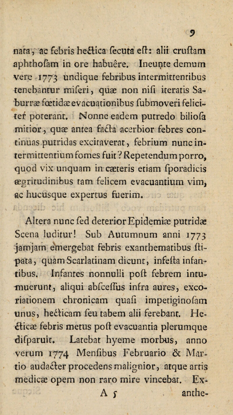 nara, ac febris he&ica fecuta efl: alii cruftam aphthofam in ore habuere. Ineupte demum vere 1773 undique febribus intermittentibus renebantur miferi, quae non nifi iteratis Sa¬ burrae foetidae evacuationibus fubmoveri felici» tef poterant. Nonne eadem putredo biliofa mitior, quae antea fafla acerbior febres con¬ tinuas putridas excitaverat, febrium nunc in¬ termittentium fomes fuit ? Repetendum porro, quod vix unquam in caeteris etiam fporadicis aegritudinibus tam felicem evacuantium vim* ac hucusque expertus fuerim, i Altera nunc fed deterior Epidemix putridas Scena luditur! Sub Autumnum anni 1773 jamjam emergebat febris exanthematibus ftt- pata, quam Scarlatinam dicunt, infelta infan¬ tibus. Infanres nonnulli poft febrem intu¬ muerunt, aliqui abfceffus infra aures, exco- riationem chronicam quali impetiginofam unus, hedficam feu tabem alii ferebanr. He- cticx febris metus poft evacuantia plerumque difparuit, Latebat hyeme morbus, anno verum 1774 Menfibus Februario & Mar¬ tio audafter procedens malignior, atque artis medicae opem non raro mire vincebat. Ex- A s ' anthe-
