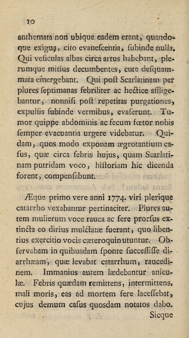 anthemata non ubique eadem erant, quando¬ que exigu$, cito evanefcentia, fubinde nulla* Qui vefkolas albas circa artus habebant, ple¬ rumque mitius decumbentes, cute defquam- mata emergebant. Qui poli Scarlatinam per pleres feptimanas fefariliter ac hecHce afflige¬ bantur, nonnifi poft repetitas purgationes, expellis fubinde vermibus, evaferunt. Tu¬ mor quippe abdominis ac fecum fator nobis femper evacuanda urgere videbatur. Qui¬ dam , quos modo exponam aegrotantium ca- fus, quae circa febris hujus, quam Scarlati¬ nam putridam voco, hiitoriam hic dicenda forent, compenfabunt. V >- - ■ ; . ' : *- 4 : • /Eque primo vere anni 1774. viri plerique catarrho vexabantur pertinaciter. Plures au¬ tem mulierum voce rauca ac fere prorfus ex- tincta eo dirius mulftatae fuerant, quo liben¬ tius exercitio vocis caeteroquin utuntur, Ob- fervabam in quibusdam fponte fuccefliffe di- arrhaeam, quae levabar catarrhom, raucedi¬ nem. Immanius autem laedebantur anicu¬ lae. Febris quaedam remittens, intermittens, mali moris, eas ad mortem fere laceffebat, cujus demum cafus quosdam notatos dabo. Sicque