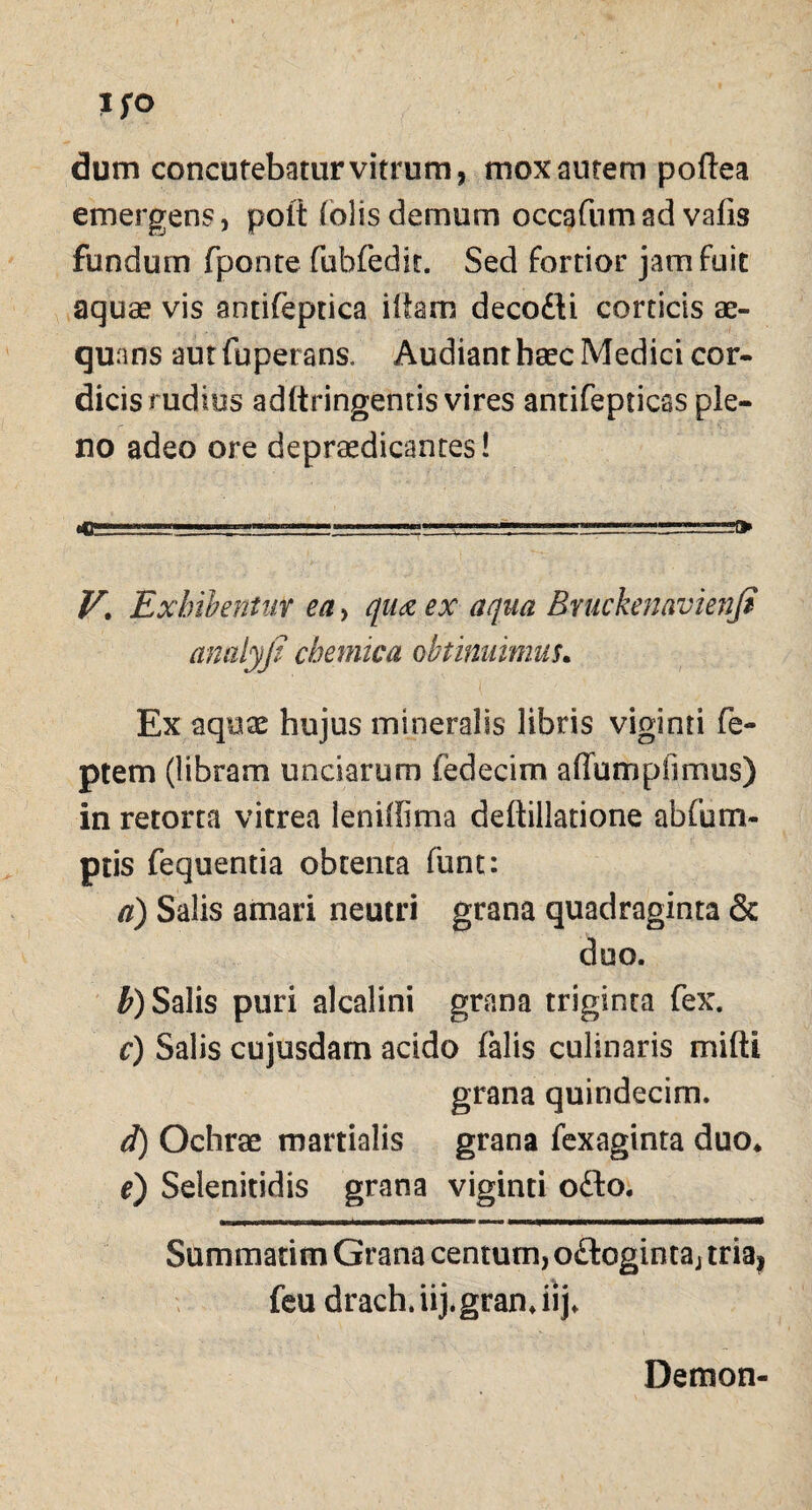 dum concutebaturvitrum, mox autem poftea emergens, poti (olisdemum occafumad vafis fundum fponte fubfedit. Sed fortior jam fuit aquae vis antifeptica illam decodi corticis ae¬ quans aut fuperans. Audiant haec Medici cor- dicis rudius adltringemis vires antifepticas ple¬ no adeo ore depraedicantes! T,,— ,.— , V. Exhibentur ea, qua ex aqua Bruckenavienfi analyji chemica obtinnimus. Ex aquae hujus mineralis libris viginri fe- ptem (libram unciarum fedecim a (Ium pii mus) in retorta vitrea leniffima deftillatione ab fu nu¬ ptis fequentia obtenta funt: a) Salis amari neutri grana quadraginta & duo. b) Salis puri alcalini grana triginta fex. c) Salis cujusdarn addo falis culinaris miftt grana quindecim. d) Ochrae martialis grana fexaginta duo* e) Selenitidis grana viginti odo. Summatim Grana centum, odoginta, triaj feu drach.iij.gran.iij. Demon