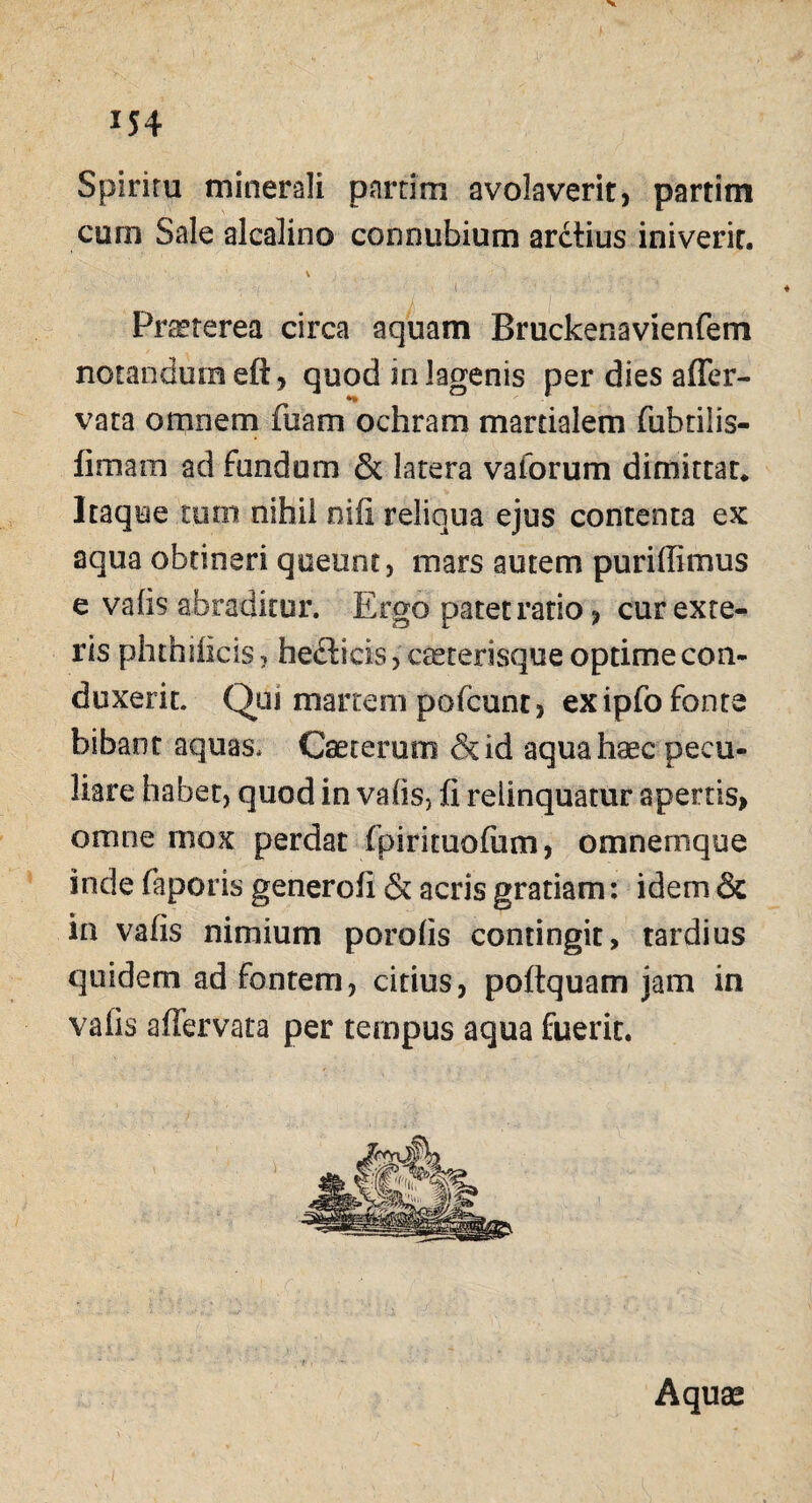 x54 Spiriru minerali pnrrirn avolaverit, partim corn Sale alcalino connubium arctius iniverit. \ '■ ■ i . ■ .... ;'. ' Praeterea circa aquam Bruckenavienfem notandum eft, quod in lagenis per dies affer- vata omnem fuam ochram mardalem fubtilis- fimara ad fundum & latera vaforum dimittar. Itaque tum nihil nifi reliqua ejus contenta ex aqua obtineri queunt, mars autem puriffimus e vatis abraditur. Ergo patet ratio, cur exte¬ ris phthificis, he&icis, ceeterisque optime con¬ duxerit. Qui martein pofcunt, ex ipfo fonte bibant aquas, Caeterum &id aqua haec pecu¬ liare habet, quod in vatis, fi relinquatur apertis, omne mox perdat (pirituofum, omnemque inde faporis generoii & acris gratiam: idem & ia vafis nimium porotis contingit, tardius quidem ad fontem, citius, poEquam jam in vafis affervata per tempus aqua fuerit.