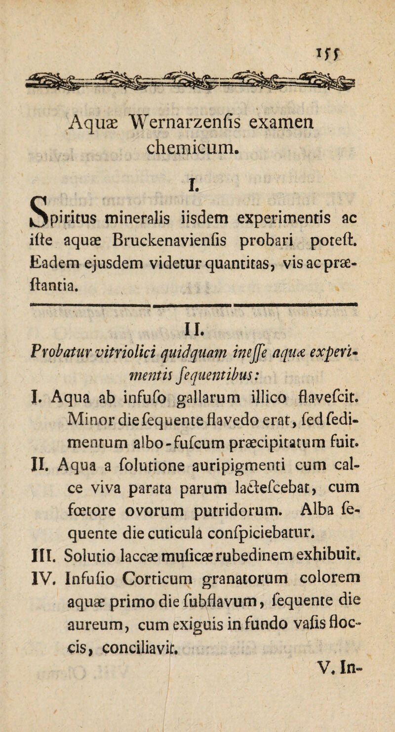 Aquae Wernarzenfis examen chemicum. I. Spiritus mineralis iisdem experimentis ac ifle aquae Bruckenavienfis probari poteft. Eadem ejusdem videtur quantitas, vis ac prae- flantia. II. Probatur vitriolici quid quam imffe aqua experu mentis fequentibus: I. Aqua ab infufo gallarum illico flavefcit. Minor die fequente fla vedo erat, fedfedi- mentum albo-fufcum praecipitatum fuit. II. Aqua a folutione auripigmenti cum cal¬ ce viva parata parum la&efcebat, cum fcetore ovorum putridorum. Alba fe¬ quente die cuticula confpiciebatur. III. Solutio laccae mulicaerubedinem exhibuit. IV. Infuflo Corticum granatorum colorem aquae primo die fubflavum, fequente die aureum, cum exiguis in fundo vafis floc¬ cis, conciliavit. V, In-