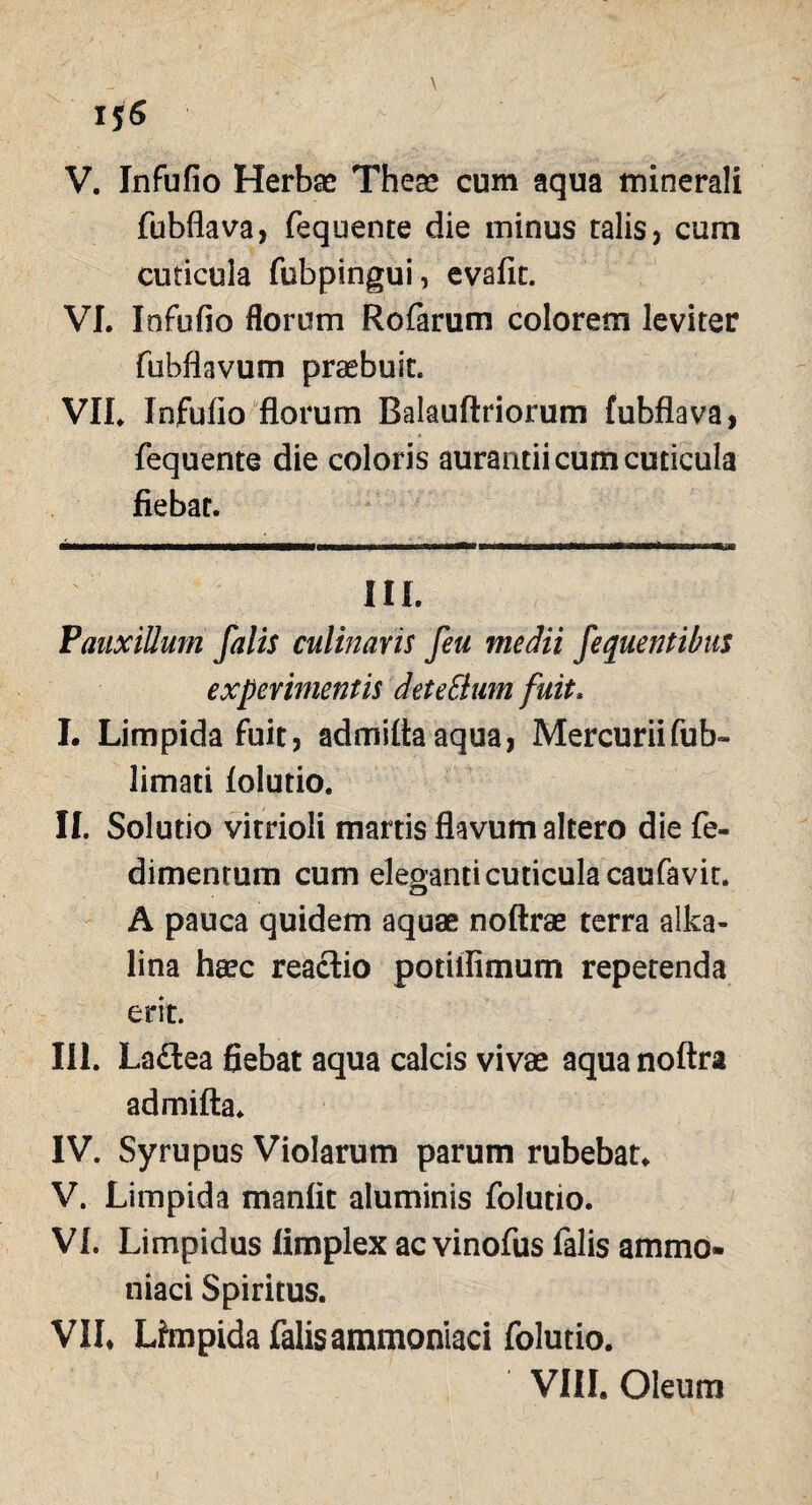 \ 15« V. Infufio Herbae Theae cum aqua minerali fubflava, fequente die minus talis, cum cuticula fubpingui, evafit. VI. Infufio florum Rofarum colorem leviter fubflavum praebuit. VII. Infufio florum Balauftriorum fubflava, fequente die coloris aurantii cum cuticula flebar. III. Pauxillum falis culinaris feu medii fequentibus experimentis det e Sium fuit, I. Limpida fuit, admittaaqua, Mercuriifub- limati folutio. II. Solutio vitrioli martis flavum altero die fe- dimentum cum eleganti cuticula caufavit. A pauca quidem aquae noftrae terra alka- lina heee reactio potilfimum repetenda erit. III. Laftea fiebat aqua calcis vivae aquanoftra admifta* IV. Syrupus Violarum parum rubebat. V. Limpida manfit aluminis folutio. VI. Limpidus limplex ac vinofus falis ammo- niaci Spiritus. VII. Lfmpida falisammoniaci folutio.