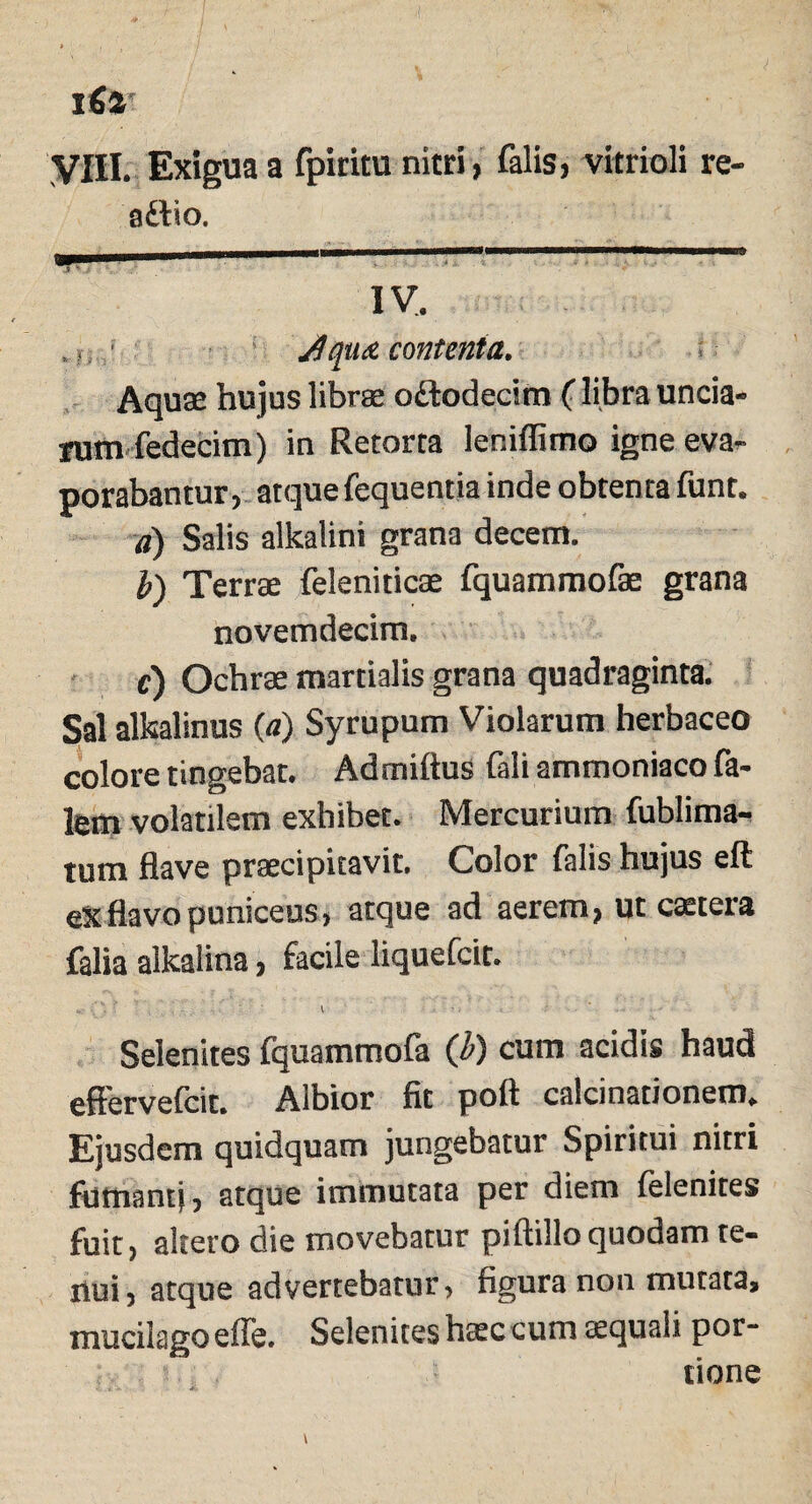 ifia VIII. Exigua a fpiritu nitri, falis, vitrioli re- adtio. ' iv. JquA contenta. Aquae hujus librae odtodecim (libra uncia¬ rum fedecim) in Retorta leniflimo igne eva¬ porabantur, atque fequentia inde obtenta funt. a) Salis alkalini grana decem. b) Terrae feleniticae fquammofae grana novemdecim. e) Ochrae martialis grana quadraginta. Sal alkalinus (a) Syrupum Violarum herbaceo colore tingebat. Adrniiius fali ammoniaco fa- lem volatilem exhibet. Mercurium fublima- tum flave praecipitavit. Color falis hujus eft eX flavo puniceus, atque ad aerem, ut ctetera falia alkalina, facile liquefcit. Selenites fquammofa (b) cum acidis haud effervefcit. Albior fit poft calcinationem. Ejusdem quidquam jungebatur Spiritui nitri fumanti, atque immutata per diem felenites fuit, altero die movebatur piftillo quodam te¬ nui , atque advertebatur, figura non mutata, mucilagoeffe. Selenites h<ec cum aequali por- 5 tione
