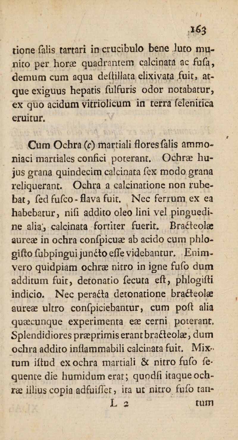 tione falis tartari in crucibulo bene Juto mu¬ nito per horae quadrantem calcinata ac fufa, demum cum aqua deftillata elixivata fuit, at¬ que exiguus hepatis fulfuris odor notabatur, ex quo acidum vitriolicum in terra felenitica eruitur. Cum Ochra (c) marriali flores falis ammo- niaci martiales confici poterant. Ochrae hu¬ jus grana quindecim calcinata fex modo grana reliquerant. Ochra a calcinatione non rube¬ bat, fed fufco-flava fuit. Nec ferrum ex ea habebatur, nifi addito oleo lini vel pinguedi¬ ne alia’, calcinata fortiter fuerit* Bra&eolae aureae in ochra confpicuae ab acido cum phlo- gifto fubpingui jjundlo effe videbantur. Enim- vero quidpiam ochrae nitro in igne fufo dum additum fuit, detonatio fecuta eft, phlogifti indicio. Nec peradta detonatione bradteolae aureae ultro confpiciebantur, cum pofl alia quaecunque experimenta eae cerni poterant, Splendidiores praeprimis erant bradteolae, dum ochra addito infiammabili calcinata fuit. Mix¬ tum iltud ex ochra martiali & nitro fufo fe* quente die humidum erat; quodfi itaque och¬ ris iilius copia adfuiflet, ita ut nitro fufo tam