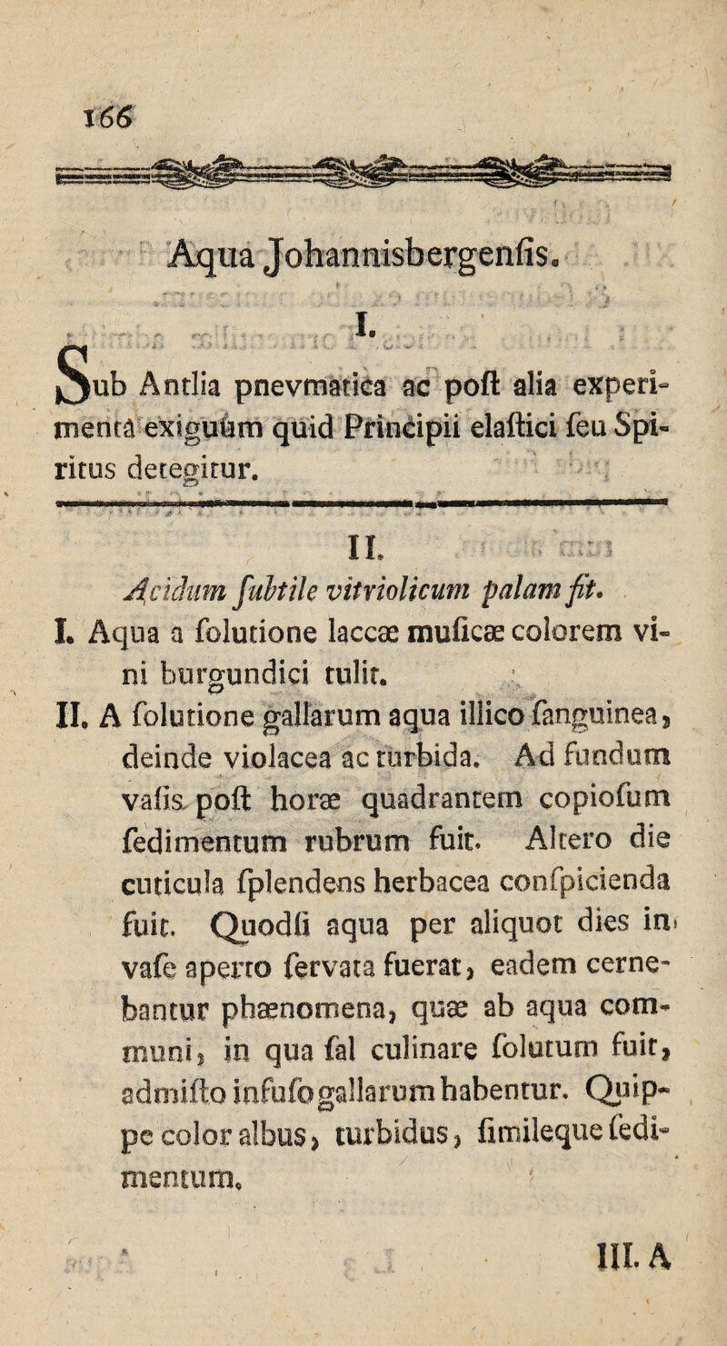 Aqua Johannisbergenfis. S I. ub Antlia pnevmatica ac pofl alia experf menta extguhm quid Principii elaftici feu Spi« ritus detegitur. II. Acuhtm fabule vitriolicum palam fit* I. Aqua a foJucione laccae mufieae colorem vi» ni burgundici tulit. II, A folutione gallarum aqua illico fanguinea, deinde violacea ac turbida. Ad fundum vafia poft horae quadrantem copiofum fedimentum rubrum fuit Altero die cuticula fplendens herbacea confpicienda fuit. Quodfi aqua per aliquot dies in. vafe aperto fervata fuerat) eadem cerne¬ bantur phaenomena, quae ab aqua com¬ muni s in qua fal culinare folatum fuit, admitto infufogallarum habentur. Quip¬ pe color albus > turbidus, fimilequefedi¬ mentum. HI. A
