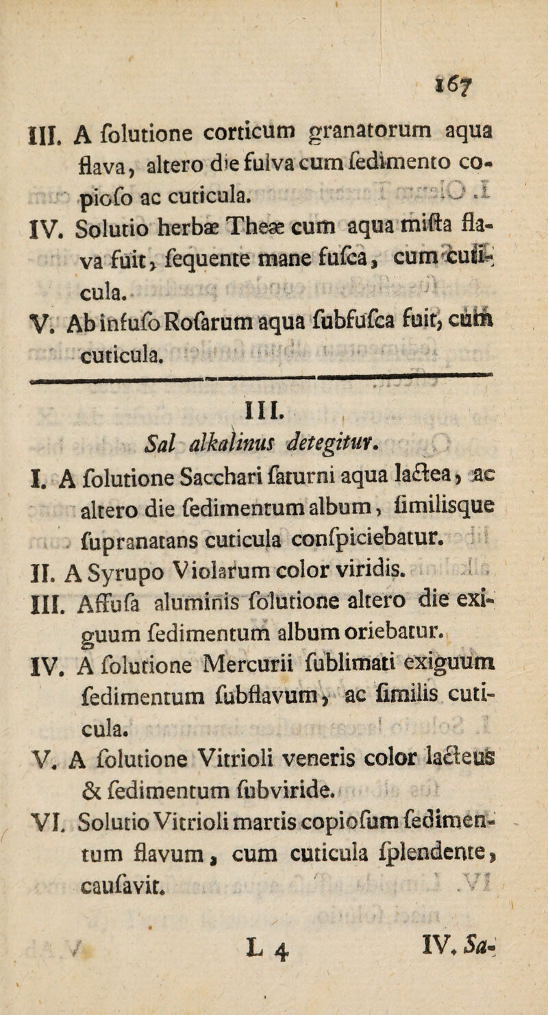 flava, altero d>e fulva cum fedimento co- piofo ac cuticula. ~ IV. Solutio herbae Theae cum aqua mifta fla¬ va fuit > fequente mane fufca, cum curi* cula. V. AbinfufoRofarumaqua fubfufca fuit, cuiri cuticula. III. Sal alkalinus detegitur. I. A folutione Sacchari faturni aqua laflea, ac altero die fedimentum album, flmilisque fupranatans cuticula confpiciebatur. II. A Syrupo V iolarum color viridis. III. Affufa aluminis folutione altero die exi¬ guum fedimentum album oriebatur. IV. A folutione Mercurii fublimati exiguum fedimentum fubflavum, ac fimilis cuti¬ cula. V. A folutione Vitrioli veneris color lacteus & fedimentum fubviride. VI. Solutio Vitrioli marris copiofum fedimen¬ tum flavum, cum cuticula fplendeme, caufavit. * 1 II. III.