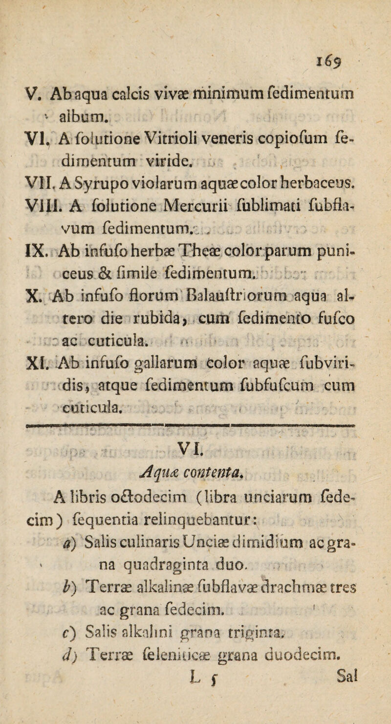 * aibum. VI. A foiutione Vitrioli veneris copiofum fe- dimenrum viride. VII. A Syrupo violarum aquae color herbaceus. VIII. A foiutione Mercurii fublimati fubfla- vum fedimentum.^ „ IX. Ab infufo herbae Theae color parum puni- ceus & fimile fedimentum. X. Ab infufo florumBalauftriorum aqua al¬ tero die rubida > cum fedimemo fufco : ac ■ cuticula. XI. Ab infufo gallarum Color aquae fubviri- dis., atque fedimentum fubfufcum cum cuticula. VI. Aqu& contenta. A libris o&odecim (libra unciarum fede- cim) fequentia relinquebantur: a) Salis cdinaris Undae dimidium aegra» ' na quadraginta duo. b) Terrae alkalinae fubflavae drachmae tres ac grana fedecim. c) Salis alknlini grana triginta, d) Terrae feleniticae grana duodecim. L f Sal