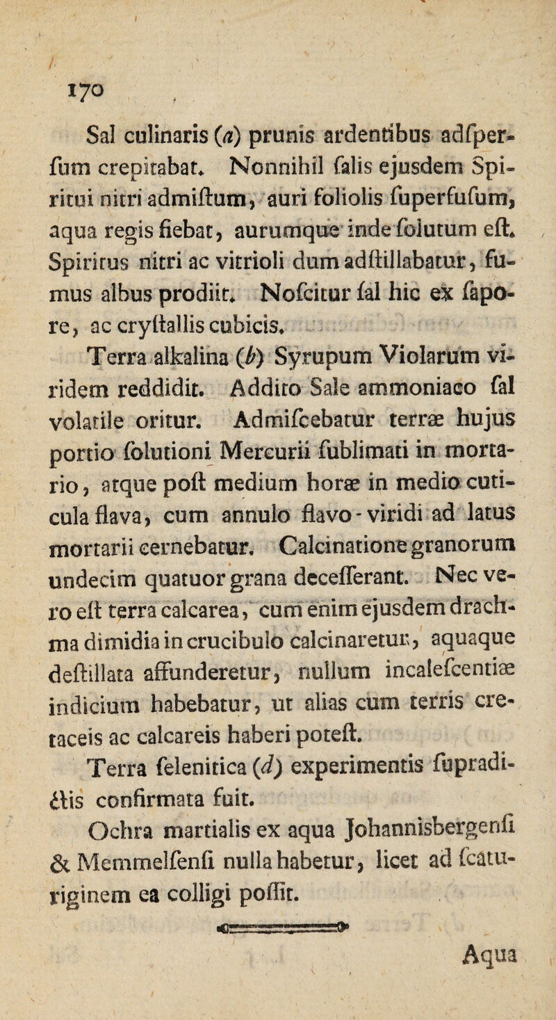 Sal culinaris (a) prunis ardentibus adfper- fum crepitabat* Nonnihil falis ejusdem Spi¬ ritui nitri admiftum, auri foliolis fuperfufum, aqua regis fiebat, aurumquc inde fbiutum eft* Spirirus nitri ac vitrioli dumadftillabatur, fu¬ mus albus prodiit* Nofcitur fal hic ex fapo- re, ac cryitallis cubicis* Terra alfcalina (b) Syrupum Violarum vi¬ ridem reddidit. Addito Sale ammoniaco fal volatile oritur. Admifcebatur terrae hujus portio fbiutioni Mercurii fublimati in morta¬ rio, atque poft medium horae in medio cuti¬ cula flava, cum annulo flavo-viridi ad latus mortarii cernebatur. Calcinatione granorum undecim quatuor grana deceflerant. Nec ve¬ ro eit terra calcarea, cum enim ejusdem drach¬ ma dimidia in crucibulo calcinaretur, ac^uaque deftillata affunderetur, nullum incalefcentiae indicium habebatur, ut alias cum terris cre¬ taceis ac calcareis haberi poteft. Terra felenitica (d) experimentis fupradi- itis confirmata fuit. Ochra martiaiis ex aqua Johannisbergenii &Memrnelfenfi nulla habetur, licet ad fcatu- riginem ea colligi poffit. 4?——,'.- .j .--Ot»