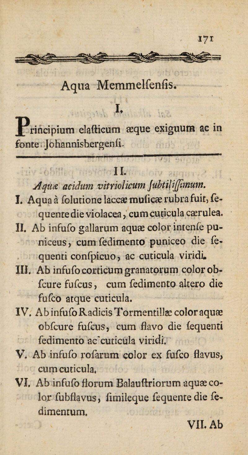 Aqua Memmelfenfis. , I. Principium elafticum asque exiguum ac in fonte Johannisbergenii. IL Aqua acidum vitriolicum Juhtilijfimum. I. Aqua a folutione laccae muiicae rubra fuit, fe- quenre die violacea, cum cuticula caerulea. II. Ab infufo gallarum aquae color intenie pa¬ niceus, cum fedimento puniceo die fe* quenti confpicuo, ac cuticula viridi. III. Ab infufo corticum granatorum color ob- fcure fufcus, cum fedimento altero die fufco atque cuticula. IV. Ab infufo Radicis Tormentilte color aquse obfcure fufcus, cum flavo die fequenti fedimento ac'cuticula viridi. V. Ab infufo rofarum color ex fufco flavus, cum cuticula. VI. Ab infufo florum Balauftriorum aquae co¬ lor fubflavus, iimileque fequentedie fe- dimentum.