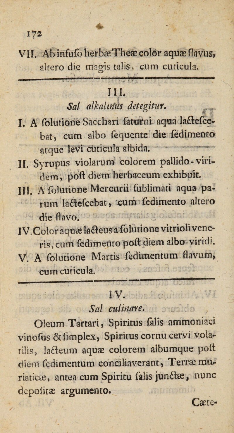 VII. Ab infufo herbaeTheae color aquae flavus, altero die magis talis, cum cuticula. III. 3V?/ alkaiiriiis detegitur. I. A {elutione Sacchari famrni aqua la&efce- hat, cum albo fequente die fedimento atque levi ctsticela albida. II. Syrupus violarum colorem pallido-viri¬ dem, poft diem herbaceum exhibuit. III. A foiutione Mercurii (oblimati aqua pa¬ rum la£tefcebac, cum fedimento altero die flavo. IV. Color aquae laneus a foiutione vitrioli vene¬ ris, cum fedimento poft diem albo viridi. V. A foiutione Martis fedimentum flavum, cum cuticula. IV. Sal culinare. Oleum Tartari, Spiritus falis ammoniaci vinofus Sdimplex, Spiritus cornu cervi vola¬ tilis, ladeum aquae colorem albumque poft diem fedimentum conciliaverant, Terrae mu¬ riaticae, antea cum Spiritu falis jundae, nunc depolitae argumento. Caere-