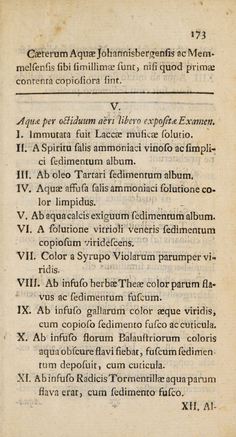 Caeterum Aqua* Johannisbergenfis ac Mem- melfenfis fibi fimillimoe funr, ni fi quod primae contenta copiofiora fint. V. Aqu& per oEHdunm aeri Ubero expofitee Examen. I. Immutata fuit Laccae muficae folutio. IL A Spiritu falis ammoniaci vinofo acflmpli- ci fedimentum album. III. Ab oleo Tartari fedimentum album. IV. Aquae affufa falis ammoniaci folutione co¬ lor limpidus. ' V. Ab aqua calcis exiguum fedimentum album. VI. A folutione vitrioli veneris fedimentum copiofum viridefcens. VII. Color a Syrupo Violarum parumper vi¬ ridis. VIII. Ab infufo herbae Theae color parum fla* vus ac fedimentum fufcum. IX. Ab infufo gallarum color aeque viridis, cum copiofo fedimento fufco ac cuticula. ^ X. Ab infufo florum Balauftriorum coloris aqua obfcureflavi fiebat, fiifcurnfedimen tum depofuit, cum cuticula. XI. Ab infufo RadicisTormenrillaeaquaparum flava erat, cum fedimento fufco. XII. Ab