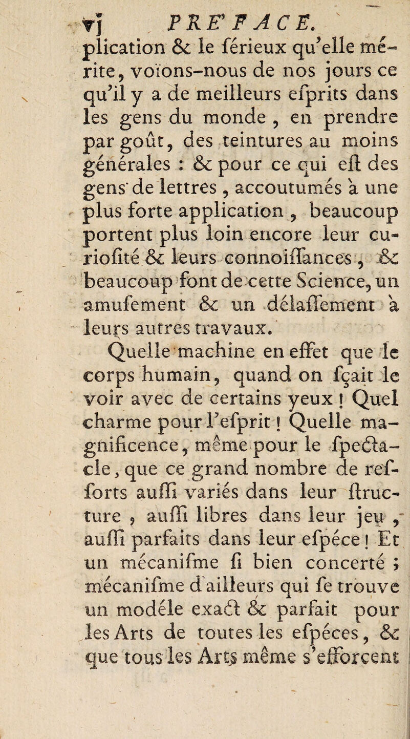 tj PRE' F ACE. plication & le férieux qu’elle mé¬ rite, voïons-nous de nos jours ce qu’il y a de meilleurs efprits dans les gens du monde , en prendre par goût, des teintures au moins générales : & pour ce qui eft des gens'de lettres , accoutumés a une plus forte application , beaucoup portent plus loin encore leur eu* riofité & leurs connoiffances , & beaucoup font de cette Science, un amufement & un déiaffement a leurs autres travaux. Quelle machine en effet que le corps humain, quand on fçait le voir avec de certains yeux \ Quel charme pour Fefprit f Quelle ma¬ gnificence , même pour le fpedla- cle, que ce grand nombre de ref- forts auffi variés dans leur ftruc* ture ? auffi libres dans leur jeu ,~ auffi parfaits dans leur efpéce J Et un mécanifme fi bien concerté ; mécanifme d ailleurs qui fe trouve un modèle exaét & parfait pour les Arts de toutes les efpéces, & que tous les Arts même s’efforcent