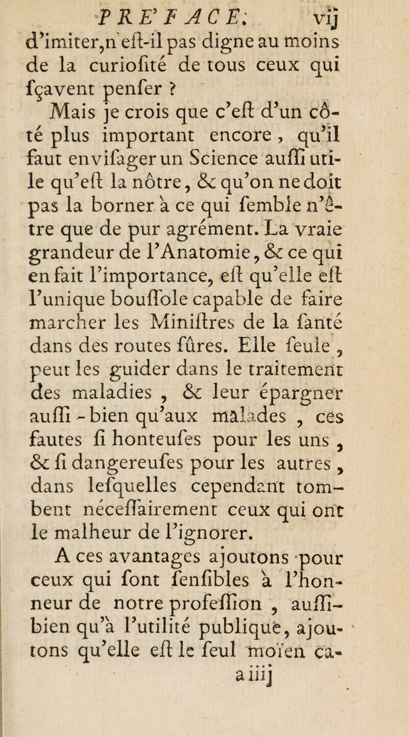 ? RE F ACE: vij d’imiter,neft-il pas digne au moins de la curiofité de tous ceux qui fçavent penfer ? Mais je crois que c’eft d’un cô¬ té plus important encore, qu’il faut envifagerun Science auffi uti¬ le qu’eft la nôtre, & qu’on ne doit pas la borner a ce qui femble n’ê- tre que de pur agrément. La vraie grandeur de l’Anatomie, &c ce qui en fait l’importance, ell qu’elle elt l’unique boufifole capable de faire marcher les Minillres de la faute dans des routes fûres. Elle feule , peut les guider dans le traitement des maladies , & leur épargner auffi-bien qu’aux malades , ces fautes fi honteufes pour les uns , & fi dangereufes pour les autres, dans lefquelles cependant tom¬ bent néceffairement ceux qui ont le malheur de l’ignorer. A ces avantages ajoutons *pour ceux qui font fenfibles a l’hon¬ neur de notre profeflion , aufii- bien qu’a l’utilité publique, ajou¬ tons qu’elle eft le feul moïen ca- • • * • a wj