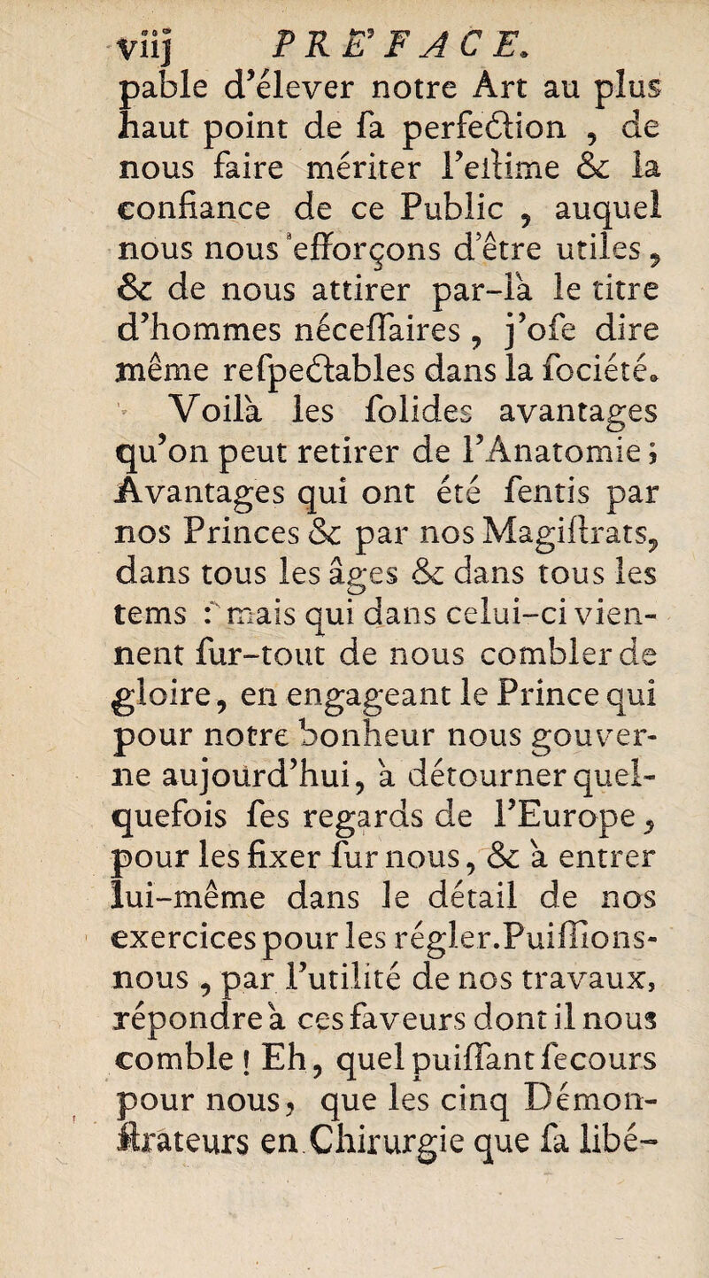 •Viij PREFACE. pable d’élever notre Art au plus haut point de fa perfection , de nous faire mériter Feftime & la confiance de ce Public , auquel nous nous efforçons d’être utiles , & de nous attirer par-la le titre d’hommes néceffaires , j’ofe dire même refpeCtables dans la fociété. Voila les folides avantages qu’ on peut retirer de l’Anatomie \ Avantages qui ont été fentis par nos Princes & par nos Magiftrats, dans tous les âges & dans tous les tems f mais qui dans celui-ci vien¬ nent fur-tout de nous combler de gloire, en engageant le Prince qui pour notre bonheur nous gouver¬ ne aujourd’hui, a détourner quel¬ quefois fes regards de l’Europe, pour les fixer fur nous, & â entrer lui -même dans le détail de nos exercices pour les régler.Puiffions- nous , par l’utilité de nos travaux, répondre â ces faveurs dont il nous comble f Eh, quelpuiffantfecours pour nous* que les cinq Démon- ftrateurs en Chirurgie que fa libé-