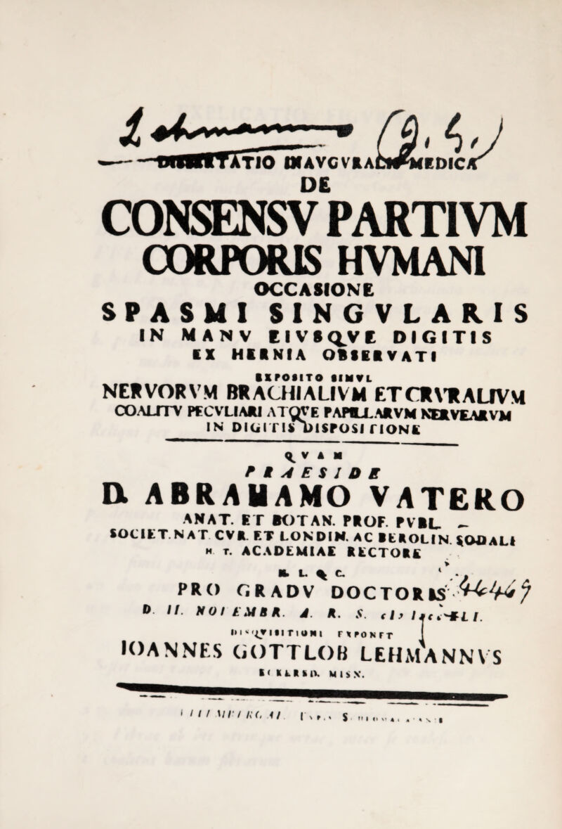 CONSENSV PART1VM CORPORIS HVMANI OCCASIONE SPASMI SINGVLARIS IN MANV E I V S Q^V E DIGITIS EX HIR NI A OBSERVATI EXPOSITO tIMVL NERVORVM BRACHIALIVM ETCRVRALIVM COALITV PFCVLIARI ATWE PAPILLA* VM NERVEARVM IN DliilT ISDISPOSI TIONE ^ V A M PIAESIDK Dl ABRAMAMO VATERO ANAT. ET BOTAN. PROF. PVRL- - SOCIET NAT CV*. ET LONDIN. AC REROLIN SODALI h t. ACADEMIAE RECTORE H. L. % C. ‘ . . PRO GRADV DOCTORIS 0 I/. MOII MBR. J A. .V. dt littHU. i. i» i * ny ibit ioni nroNrr IOANNKS GOTTLOB LEHMANNVS