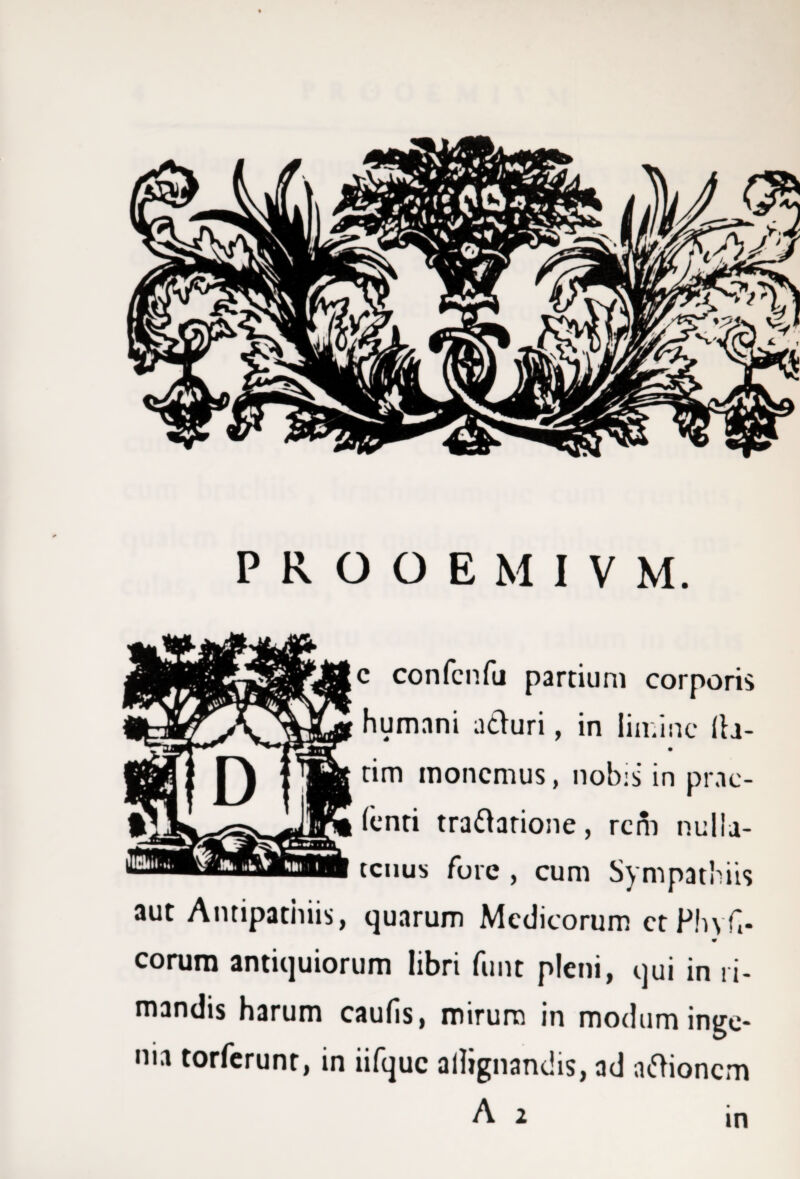 PROOEMIVM. c confcnfu partium corporis * ^ ^ uri , in lim inc lia- tim monemus, nobis in prae¬ tenti traftarione, rem nulla¬ tenus fore , cum Sympathiis aut Antipathiis, quarum Medicorum et Phy fi- eorum antiquiorum libri funt pleni, qui in li¬ mandis harum caulis, mirum in modum inge¬ nia torferunt, in iifquc allignandis, ad actionem in
