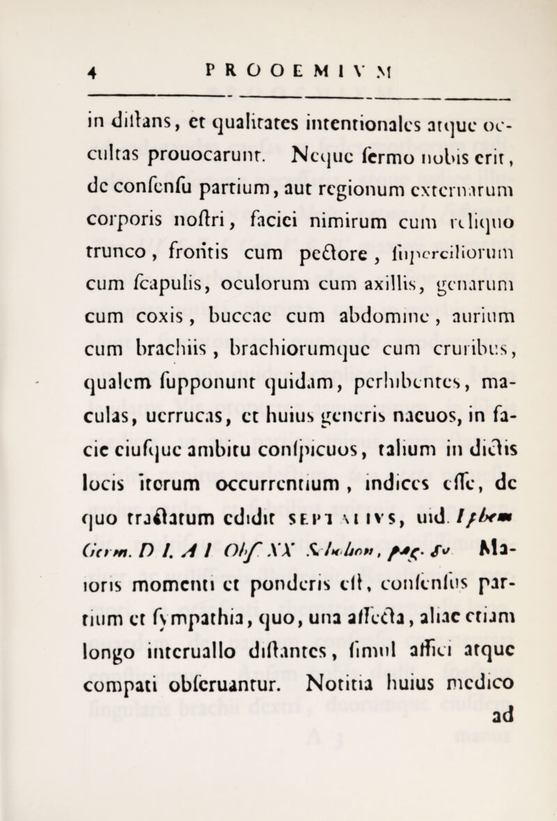 in dillans, et qualitates intentionalcs atque oc¬ cultas prouocarunt. Neque lermo nobis erit, dc confenfu partium, aut regionum externarum corporis noflri, faciei nimirum cum reliquo trunco, frontis cum pe&ore , fnpcrciliorum cum fcapulis, oculorum cum axillis, genarum cum coxis , buccac cum abdomine , aurium cum brachiis , brachiotumquc cum cruribus, qualem fupponunt quidam, perhibentes, ma¬ culas, ucrrucas, et huius generis nacuos, in fa¬ cie ciufquc ambitu conlpicuos, talium in dictis locis irorum occurrentium , indices cfle, dc quo traftatum edidit sf.i»i m ivs, uid I/lxm Citrm. D /. A I Obf. XX Si/x/jnn, S* Ma¬ ioris momenti et ponderis di, conlenlus par¬ tium et fympathia, quo, una a/Ietfla, aliae etiam longo intcruallo diftantcs, fimul alfici atque compati oblcruantur. Notitia huius medico ad