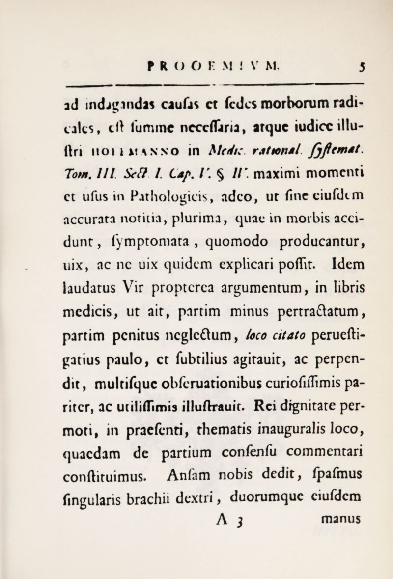 ad indagandas caulas ct fcdcs morborum radi- calcs, clt lumine nccclTaria, atque iudicc illu- ttri ii o i i xt s n no in Medie, r.it tona l fjfiemst. Tom, 111. Sei? I. Lap. V. § 11’. maximi momenti ct ufus in Pathologicis, adeo, ut lincciufdtm accurata notitia, plurima, quae in morbis acci¬ dunt , lymptomata , quomodo producantur, uix, ac ne uix quidem explicari poflit. Idem laudatus Vir proptcrca argumentum, in libris medicis, ut ait, partim minus pertra&atum, partim penitus ncglc&um, loco citato peruefti- gatius paulo, ct fubtilius agitauit, ac perpen¬ dit , multifquc obferuationibus curioliflimis pa¬ riter, ac utilifljmis illuftrauit. Rei dignitate per¬ moti, in praetenti, thematis inauguralis loco, quaedam de partium confenfu commentari conftituimus. Anfam nobis dedit, Ipafmus lingularis brachii dextri, duorumque ciuldem A j manus