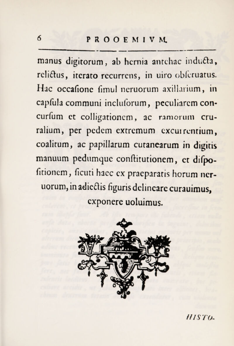 6 manus digitorum, ab hernia antehac indutta, rcli&us, iterato recurrens, in uiro obleruatus. Hac occafionc fimul neruorum axillarium, in capfula communi incluforum, peculiarem con* curfum et colligationem, ac ramorum cru¬ ralium, per pedem extremum cxcuirentium, coalitum, ac papillarum cutanearum in digitis manuum pedumque conftitutionem, et difpo- fitioncm, ficuti haec ex praeparatis horum ncr- uorum, in adicdlis figuris delineare curauimus, exponere uoluimus. ms to-