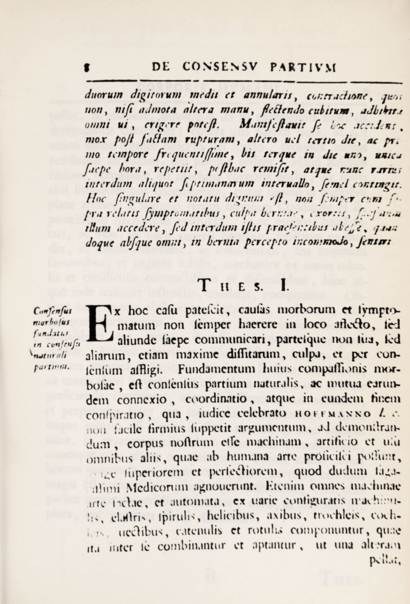 f DE CONSENSV PARTI VM Conftrrjus morbo/us funJ.Uht tn cu*iftuf:t nMttrali fdt t/rtil. duorum digitorum medii et annutaris, cor.rrachone, quot non, ntfi admota altera manu, flectendo cubitum, adbibit f omni ui , erigere potefl. \iamfcflavit fe hoc accidens , mox pojt faftam rupturam, altero ucl tertio die, ac pr, mo tempore frequentifjime, bis ter que tn Jie uno, unica fac pe hora, repetur, pfflhae r emifit, atque runc rarru; interdum aliquot fi ptimanauun mteruallo, [e mei contingit. Hoc flngulare et notatu dignum >-(l, /;/>// femper eom f‘- pr a relatis fymptomatihus , culpa herma e , exortis, flnj wu* illum accedere, fed interdum ijhs praejei:cibus abejfe% /tan doque abfque omni, tn bernta percepto incommodo. Jenter: T H E S. I. Ex hoc ca(u patelcit, caulas morborum et lympt<>- matum non lemper haerere in loco atfocfto, ted aliunde faepe communicari, partclquc non liia, fed aliarum, etiam maxime diffluarum, culpj, et per cun¬ iculum affligi. Fundamentum huius compafTionis mor- bolae , eft conleuliis partium naturalis, ac mutua carun- dem connexio , coordinatio, atque in eundem tinem conlpiratio , qua, iudicc celebrato hoksiaxko /. c. iio.i facile firmius liippetit argumentum, jJ dcmonllran- dum , corpus noftrum ctfc machinam , artificio et ulu omnibus aliis, quae ab humana ano prOiicilci poliunt, -t. liiperiorem ct perferiorem, quod dudum laga- iilimi Medicorum ngnoucrunt. Etenim omnes machinae utc ndac, ct automata, cx uaric configuratis iraehmu- I,,, cl.Hlri', Ipirulis, helicibus, axibus, trochleis, CvkI,- , -s ucclibus, catenulis et rotulu compotumuir, quae ita inter le combinantur et aptantur, ut una ait erani