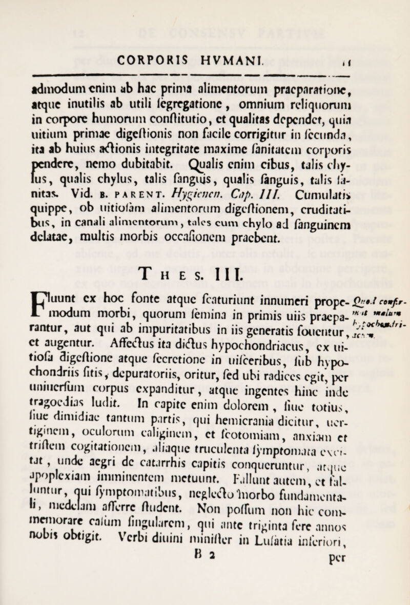 < ( admodum enim ab hac prima alimentorum praeparatione, atque inutilis ab utili fegregatione, omnium reliquorum in corpore humorum conflitutio, et qualitas dependet, quia uitium primae digeflionis non facile corrigitur infecunda, ita ab huius a<flionis integritate maxime fanitatem corporis pendere, nemo dubitabit. Qualis enim cibus, talis chy¬ lus, qualis chylus, talis fangujs, qualis fanguis, talis la- nitas. Vid. b. parent. Hygicticn. Cnp. III. Cumuljti* quippe, ob uitiolam alimentorum digcfhoneni, cruditati¬ bus, in canali alimentorum , tales cum chylo ad fanguinem delatae, multis morbis occafionem praebent. T H ES. III. Fluunt ex hoc fonte atque fcaturiunt innumeri prope- jJW/ comfr modum morbi, quorum femina in primis uiis praepa-'* rantur, aut qui ab impuritatibus in iis generatis foucntur, ^i et augentur. Affe(flus ita di<flus hypochondriacus, ex ui- tiofa digeftione atque fccrctionc in uifceribus, fiib hypo¬ chondriis fitis, depuratoriis, oritur, fed ubi radices egit, per uniucrfiim corpus expanditur, atque ingentes hinc inde tragoedias ludit. In capite enim dolorem, fiue totius, fiue dimidiae tantum partis, qui hemicrania dicitur, uer- tigmcm, oculorum caliginem, et fcotomiam, anxiam et triflem cogitationem, aliaque truculenta lymptomata ovo- tat, unde aegri de cat.irrhis capitis conqueruntur, atque apoplexiam imminentem metuunt. Fallunt autem et fil- untur, qui fymptomatibus, ncgtctfo Inorbo fundamenta¬ li , medelam afferre ftudent. Non poffum non hic com¬ memorare ea Ium lingularem, qui ante triginta fere annos nobis obtigit. Verbi diuini miniflcr in Lufatia inferiori,