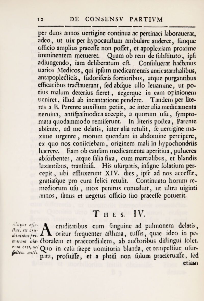 12 DE CONSENS V PARTIVM per duos annos uertigine continua ac pertinaci laboraucrat, adeo, ut uix per hypocauflum ambulare auderet, fiuoque officio amplius pracelTe non poflet, et apoplexiam proxime imminentem metueret. Quam ob rem de lubflituto, ipfi adiungendo, iain deliberatum cft. . Confulucrat ha&cnus uarios Medicos, qui ipium medicamentis anticatarrhalibus, antapoplcdicis, fudoriferis fortioribus, atque purgantibus efficacibus tra&auerant, fed ablque ullo leuaminc, ut po¬ tius malum deterius fieret, aegerque in eam opinionem ucnirct, illud ab incantatione pendere. Tandem per lite- ras a R. Parente auxilium petiit, ac inter alia medicamenta neruina, anti/palmodica accepit, a quorum ufu, (ympto- mata quodammodo remilcrunt. In literis pofica, Parente abiente, ad me delatis, inter alia retulit, ic uertigine ma¬ xime urgente , motum quendam in abdomine percipere, ex quo nos conficiebam, originem mali in hypochondriis haerere. Eam ob caufam medicamenta aperitiua, pulueres abforbentes, atque falia fixa, cum martialibus, et blandis laxantibus, tranlinifi. His ufurpntis, infigne 1'olatium per¬ cepit, ubi effluxerunt XIV. dies, iplc ad nos acceffit, gratialquc pro cura felici retulit. Continuato horum re¬ mediorum ufu , mox penitus conualuit, ut ultra uiginti annos, fanus et uegetus officio (uo praccfic potuerit T H E S. IV. n f/**- rtuty tx ct u- dilattbtif frt- nnrtnn via¬ ri, m ct tty tu‘l jalter/, a:u‘li. A cruditatibus cum (anguine ad pulmonem delatis, oritur frequenter afihma, tuffis, quae ideo in pe- rtoralcm ct praccordialem, ab ancioribus diftingui 16 ct. Quo in calii lacpc uomitona blanda, ct tempefiiue ufur- pata, profuifie, et a pluifi non iulum praelcruaflc, led etiam