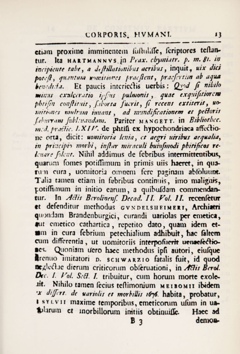 etiam proxime imminentem iiiflwlifle, feriptores tertan- tur. ita HARTMANNVS.ji) Prax. chyntiatr. p. m. gt. in incipiente tabe, a J<filiationibus acribus, inquit, uix Jiet pote/}, <jiuntum tnmtnonej praejient, praefer tim ab aqua benedicta. Et paucis interieris uerbis: Qjpd fi oibilo murat exulceratio /, Jus pulmonis, quae exquifittorem pbtiftn conflit ait, fabor t a fuerit, fi recens e xtiter it, uty unitiones multatu innant , ad nr.tndificationem et peEfons faburram fubleuandam. Pariter mangett. in Bibliotbec. tn:J. pr.rt/ie. LXIT. de phtifi ex hypochondriaca affectio¬ ne orta, dicit: uootitoria lenia, et aegri uiribui aequalia, in principio morbi, injlar miraculi buiufmoJi pbitificos re- /enare flent. Nihil addimus de febribus intermittentibus, quarum fomes potiflimum in primis uiis haeret, in qua¬ rum cura , uomitoria omnem fere paginam abfoluunt. Talia tamen etiam in febribus continuis, imo malignis, potiflimum in initio carum, a quibufdam commendan¬ tur. In Aciis Berolinenf Decad. II. Vol. II. recenfctur et defenditur methodus gvndelsueimeki, Archiatri quondam Brandenburgici, curandi uariolas per emetica, •ut emetico cathartica, repetito dato, quam idem et- •m in cura febrium petechialium adhibuit, hac (altem cum differentia, ut uomitoriis interpofiierit uenae/e<fHo- •cs. Quoniam i/cro haec methodus ipfi autori, eiulque Irenuo imitatori d. schwarzio fatalis fuit, id quod dtgleftac dierum criticorum obleruationi, in AElis Berol. Dtc. I. I'ol. Se EI. I. tribuitur, cum horum morte exole- tit. Nihilo tamen fccius teflimonium meibomii ibidem •x differt, de uariolis et morbillis 1676. habita, probatur, 1 SY1.V11 maxime temporibus, emeticorum ufum in ua- fclarum ct morbillorum initiis obtinuiffc. Haec ad