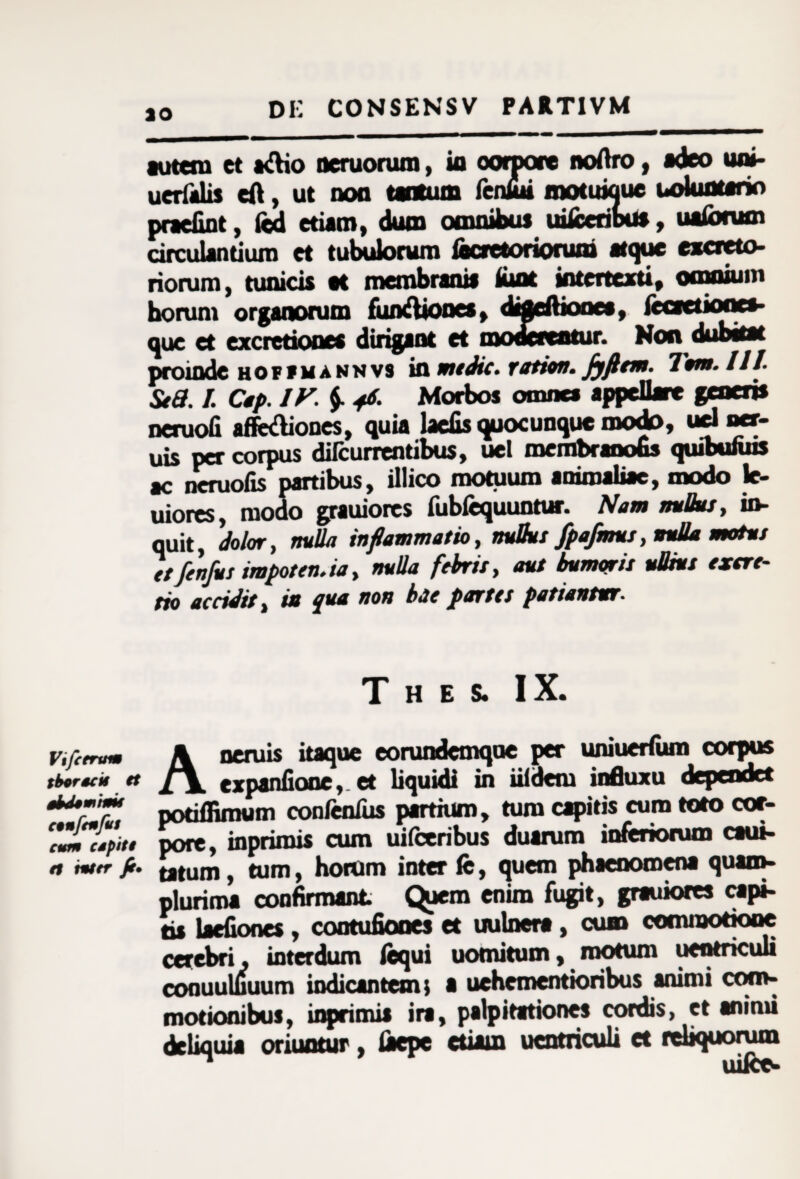 ao autem et a&io neruorum, ia ooiipore noAro, adeo uni- uerfalis eft, ut non tantum fenlut motuwue uolunterio praefint, led etiam, dum omnibus uiiccribu*, uaforum circulantium et tubulorum fecretoriorum atque excreto- riorum, tunicis ac membranis iunt intertexti, omnium horum organorum fun&iones, difleftiones, {coctiones* que et excredonea dirigant et moderentur. Non dubitat proinde HOPfMannvs ifl mtdic. ration. Jyflem. 'lum.llt. St 3.1. Cap. IV. $• 46. Morbos omnes appellare generis ncruofi aflfe&iones, quia laciis quocunquc modo, ud nct- uis per corpus dilcurrentibus, uel membranobs quibumis ac ncruofis partibus, illico motuum aoimaliac, modo le- uiores, modo grauiorcs fubfequuntur. Nam mBus, in* quit, dolor, nulla inflammatio, nuBut fpafmus, nulla motus ttfenfus impoten.ia, nuUa febris, aut bumqrit ullius exare¬ fio accidit, in qua non bae partes patiantur. T H E S. IX. v.fitra» \ neruis itaque eorundemqoe per uniuerfum corpus iberta* tt expanfione,. et liquidi in iildem influxu Jependct **•'* podffimum confenTus partium, tum capitis cum toto cor- arSL pore, inprimis cum uifceribus duarum inferiorum caui- n mer ft. pium, tum, horum inter fe, quem phaenomena quam- plurima confirmant C^tem enim fugit, grauiores capi- tis laefiones, contufiooes et uulnera, cum commodooe cerebri, interdum fequi uomitum, motum uentnculi cofluuluuum indicantem; a uehementioribus animi com¬ motioni buJ, inprimis ira, palpitationes cordis, et animi deliquia oriuntur, iaepe etiam ucntriculi et reliquorum uiice-