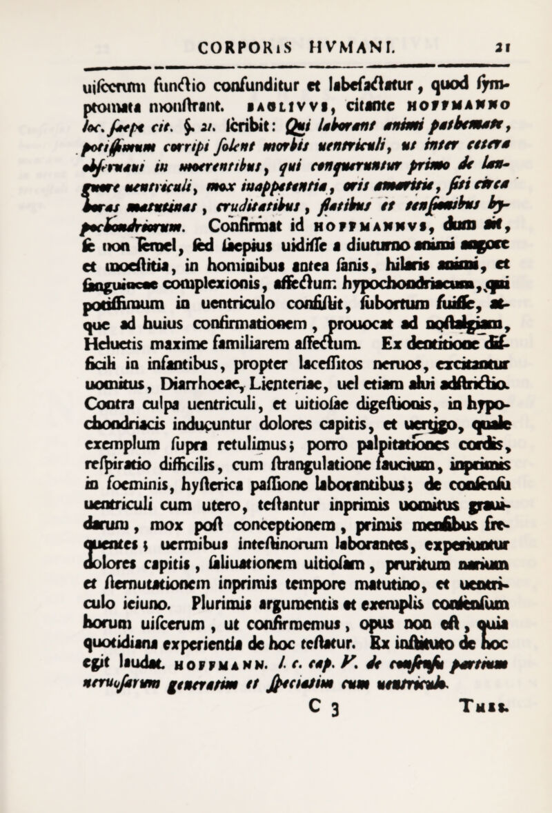 pmt mros uilccnrm funftio confunditur et labefaflatur, quod fjrro- ptomata monftrant. «aolivv», citante hovfmamno loc.Joept cit. $. 21. lcribit: Qui lotiront en tuti pet timete, pon fimum corripi filent mortis ventriculi, ut inter teter* •tierueui tu motrentibut, qui conqueruntur primo de lon- ventriculi, mox iuappetentio, oris emeritu, fit i circe ros metuunt/ , eruditotititt, flotititt it tenfitmttiu tj- pociondriorum. Confirmat id norf mannvi^ dum ait, fc non lanei, fcd taepius uidrtTe a diuturno animi aqgoce et uaoefiitia, in hominibus antea fanis, hilaris anins, et (anguineae complexionis, affe&un: hypochondriacum, <pu potiffiroum in uentriculo confiAit, fiibortum fuiffc, at¬ que ad huius confirmationem , prouocat ad nqflalgjam, Hduetis maxime familiarem alTetium. Ex dentitione dif¬ ficili in infantibus, propter lacdfitos nenias, excitantur uomitus, Diarrhoeae, Lienteriae, uel etiam alui adftridkx Contra culpa uentriculi, a uitiotae digeftjotus, in hypo¬ chondriacis inducuntur dolores capitis, et uertjgo, quale exemplum fupra retulimus} porro palpitationes rrfpiratio difficilis, cum ftrangulatiooe laudum, in focminis, hyfterica paffione laborantibus} de contentu uentriculi cum utero, tcfiantur inprimis uomitus darum, mox pofi conceptionem, primis menfihus nuentes t uermibus intcAinorum laborantes, experiuntur dolores cspitis , tali ustionem uitiofam, pruritum narium et fiemutationem inprimis tempore matutino, et ueotri- culo ieiuno. Plurimis argumentis et exemplis coateafum horum uifcerum , ut confirmemus, opus non tA, quia quotidiana experientia de hoc tertatur. Ex inAkuto de hoc egit laudat uoifmann. / t. top. V. de cmjtifit portuum ntruojkrum gtncretm tt Jfioetim cum vtntriado C 3 Tuas.