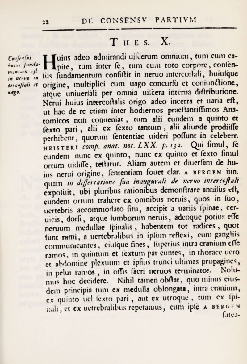 :2 T H E S. Ctvf<->r»s ¥ Tuius adeo admirandi uilcerum omnium, tum cum ca- junttu- tum inter Ic, tum cum toto corpore, conlen- *“**‘0 Ius fundamentum confirtit in neruo intercollali, huiulque tti<»]iah (t origine, multiplici cum uago concurlii et coniunltione, atque uniuerlali per omnia uilcera interna diftributione. Nerui huius intercoftalis origo adeo incerta et uaria eft, ut hac de re etiam inter hodiernos praeflantiffimos Ana¬ tomicos non conueniat, tum alii eundem a quinto et fexto pari , alii ex (exto tantum , alii aliunde prodiiffe perhibent, quorum lententiae uideri poffunt in cclebcrr. heisteri cotttp. anat. not. LXX* p* /3^' ^^^11 fimul, fc eundem nunc ex quinto, nunc ex quinto ct lexto fimul ortum uidiffe, teOatur. Aliam autem et diuerfam de hu¬ ius nerui origine, fententiam fouet clar. a bercen iun. quam t» dtjjer tat tone fua inaugurati de ticruo intercojlali expoluit, ubi pluribus rationibus demonrtrare annifus efl, eundem ortum trahere ex omnibus neruis, quos in fuo, uertebris accommodato litu, accipk a uariis (pinae, cer- uicis, dorfi, atque lumborum neruis, adeoque potius c(Te ncruum medullae (pinalis , habentem tot radices, quot (unt rami, a ucrtcbralibus in ipliim reflexi, cum gangliis communicantes, ciulque fines, luperius intra cranium cfle ramos, in quintum et lextum par euntes, in thorace uero ct abdomine plexuum ct ipfius trunci ultimas propagines, m pelui ramos , in offis facri neruos terminatos. Nolu¬ mus hoc decidere. Nihil tamen obftat, quo minus eius¬ dem principia tum ex medulla oblongati, intra cranium, ex quinto ucl (exto pari, aut ex utroque , tum cx (pi¬ nali, et ex uctrcbralibus repetamus, cum iple a bergi n fatea-