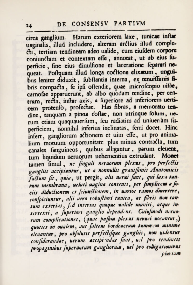 24 circa ganglium. Harum exteriorem laxe, tunicae inAar uaginalis, illud includere, alteram arftius irtud comple- &i, tertiam tendineam adeo ualide, cum eiufdem corpore coniun^am et contextam elte, annotat, ut ab eius fti- perficie , fine eius diuulfionc et laceratione feparari ne¬ queat. Poftquam illud longa cocione elixatum, ungui¬ bus leniter diduxit, lubftantia interna, ex tenuKfimts fi¬ bris compara, fe ipfi oftendit, quae microfeopio uifae, carnofae apparuerunt, ab albo quodam tendine, per cen¬ trum, re&a, inftar axis, a feperiore ad inferiorem uerti- cen\ protenfo, profectae. Has fibras, a memorato ten- dine, tanquam a pinna ctoftae, non utrinque folum, ue- rum etiam quaquauerlum, leu radiatim ad uniueriam fii- perficicm, nonnihil inferius inclinatas, ferri docet. Hinc infert, gangliorum aftionem et uim cfle, ut pro anima¬ lium motuum opportunitate plus minus contra&a, tum canales fanguineos , quibus alligantur, parum eleuent, tum liquidum neruorum uehementius extrudant. Monet tamen fitliul, ne ftnguli neruorum plexus, pro perfieffis gangliis accipiantur, ut a nonnullis grani (funis Anatomicis faffum fit, quia, ut pergit, alti nerui fiunt, qui laxa tan¬ tum membrana, ueluti uagina contenti, per fimplicem a fil¬ etis diduff tonem et fieiunffionem, in uarios ramos dmertere, confipiciuntur, alti uero robufiiori tunica, ac fibris non tan¬ tum exterius, fi<-d interius quoque ualide muniti, atque in¬ tertexti, a fiuperiori ganglio dependent. Cuiufiuiodt neruo¬ rum complicationes, (quae pafiun plexus neruei uocantur,) quoties in oualent, aut fia/tem hordeaceum tumorem mwtme eleuantur, pro abfio/utts prrfiefftfique gangliis, non uiJentur confideraudae, utrum accipi nd,u fiunt, uel pro tendineis propaginibus fiupermrum gangliorum, uti pro colligasloutvus plurium