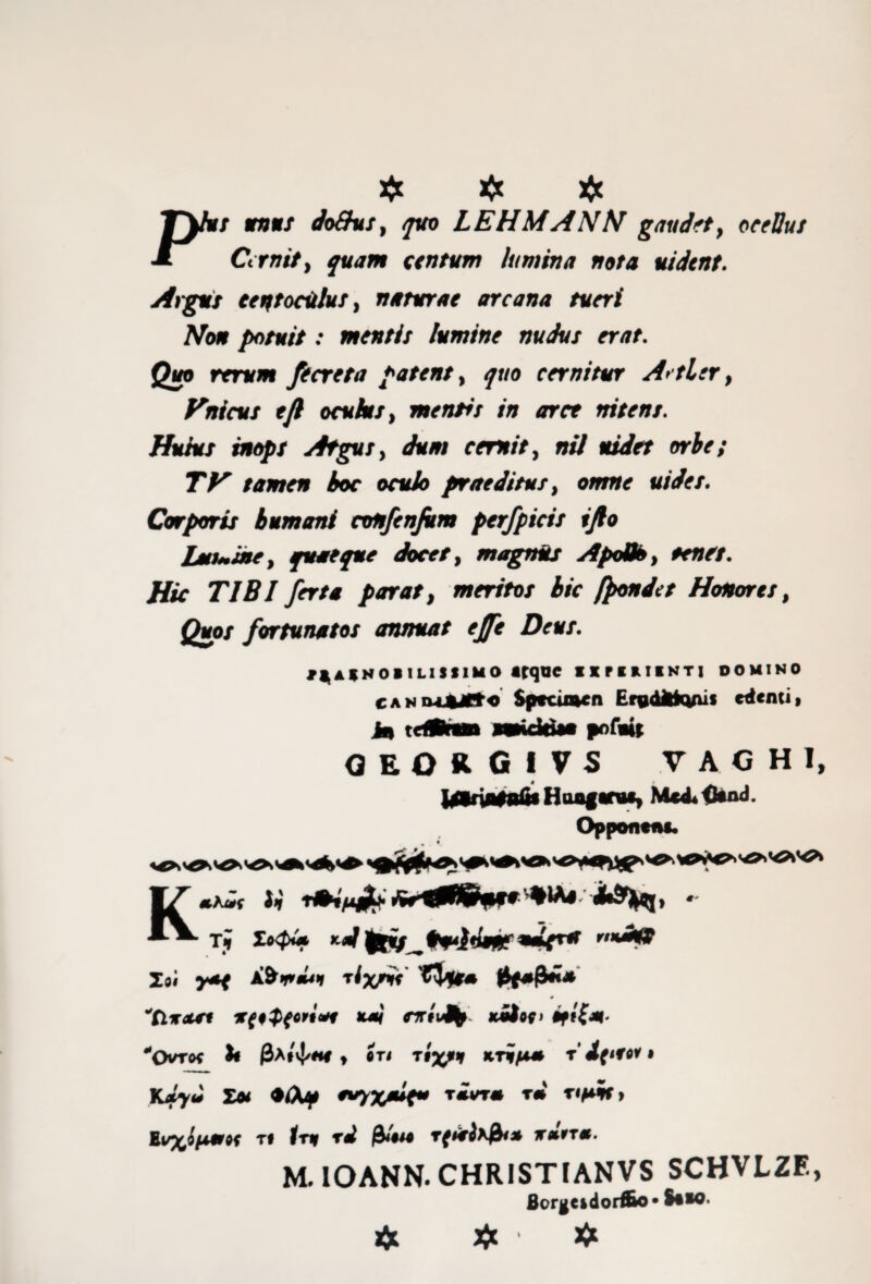 £ # J~y»j *»«/ doQus, quo LEHMANN gaudet, ocellus •x Cernit., quam centum lum in a nota uidtnt. Argui centoculus, naturae arcana tueri Non potuit: mentis lumine nudus erat. Quo rerum fecreta patent, ^wo cernitur A> tler, f^nicus ejl oculus, mentis in aret nitens. Huius inops Atgus t dum cernit, nil uidet orbe; TV tamen hoc oculo praeditus, omne uides. Corporis humani confenfim perfpicis tjlo LutMUie, quaeque docet, magnus ApoBo, renet. Hic TIBI ferta parat, meritos hic frondet Honores, Quos fortunatos annuat effe Deut. *gA*NOB 1LISS1MO Atque IIPHIINTI DOMINO CANOLfcJCto Specimen Erydfcfcyus edenti» in tefCnm miciri— pofoit oeorgivs vaghi, Jgtrinfnfis Hoaf anu* Me^iknd. Opponent. m # K-W J,' * Ti Zt<pi» ^pfniqrU nnaU9 Z)i y*e rixnt 'ZVfr* $(*&** ''tlitcut x{i${C9todi K*i rrriiJb' xitov> *CVro* fc 0A»vJ/ne t en r* • K*yJ £* ♦Af **V%**t rivrm rm rtpif> huyJpmK ti Iri rd rfrirllf}** ir*9T*. M. IOANN. CHRISTIANVS SCHVLZF., Borgeidorfio* Siio. ☆ # >5»