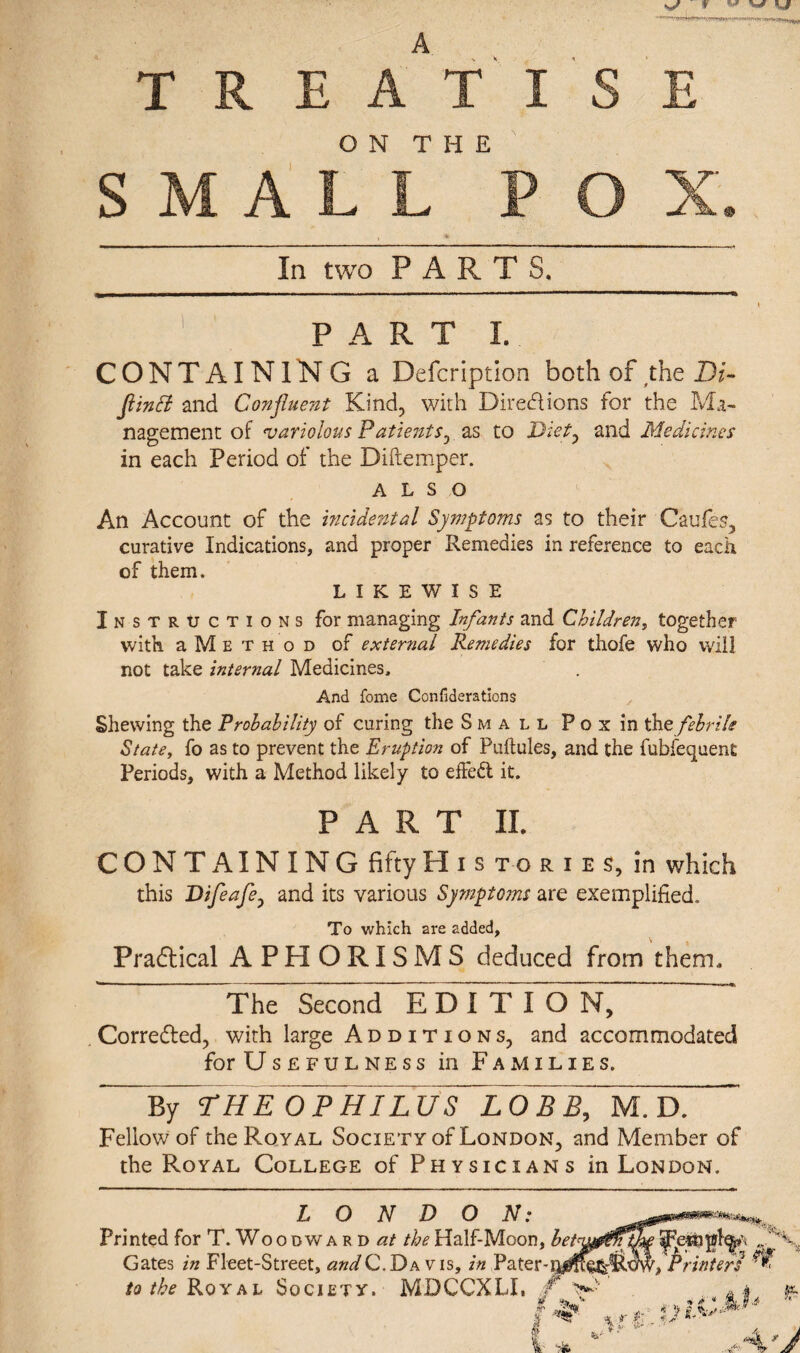 A T R E A T I ON THE SMALL P In two PARTS. PART I. CONTAINING a Defcription both of the Di- Jlinfl and Confluent Kind, with Directions for the Ma¬ nagement of variolous Patientr, as to Diet, and Medicines in each Period of the Diftemper. ALSO An Account of the incidental Symptoms as to their Caufes, curative Indications, and proper Remedies in reference to each of them. LIKEWISE Instructions for managing Infants and Children, together with a M E t h o d of external Remedies for thofe who will not take internal Medicines, And fome Confiderations Shewing the Probability of curing the Small Pox in the febrile State, fo as to prevent the Eruption of Puftules, and the fubfequent Periods, with a Method likely to effect it. PART II. CONTAINING fiftyH i s t o r i e s, in which this Difeafe0 and its various Symptoms are exemplified. To which are added. Practical APHORISMS deduced from them, ' The Second EDITION, Corre&ed, with large Additions, and accommodated for Usefulness in Families. By THE 0PHILUY~L0BB, M. D. Fellow of the Royal Society of London, and Member of the Royal College of Physicians in London. LONDON: Printed for T. Woodwa r d at the Half-Moon, Gates in Fleet-Street, andC. Da vis, in Pater- to the Royal Society. MDCCXLI, /. >•■ . A &