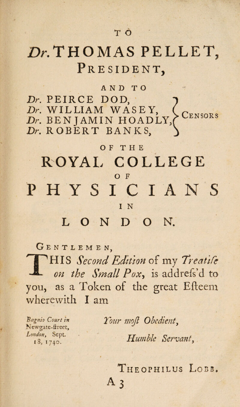 £V. THOMAS PELLET, President, AND TO Dr. PEIRCE DOD, Dr. WILLIAM WASEY, Dr. BENJAMIN HOADLY, Dr. ROBERT BANKS, Censors o f t h e ROYAL COLLEGE PHYSICIANS I N L O N D ON. Gentlemen, I''HIS Second Edition of my Treatife on the Small Pox-, is addrefs’d to you, as a Token of the great Efteem wherewith I am Bagnio Court in. Newgate-fireet, London, Sept. I 8, I 740. Tour mojl Obedient, Humble Servant, 1 Theophilus Lobs. A 3