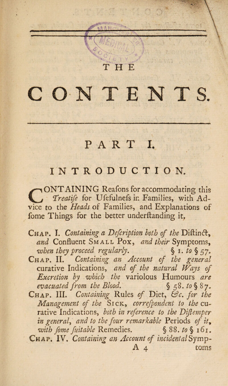 CONTENTS. PART I. INTRODUCTION, CONTAINING Reafons for accommodating this Treatfe for Ufefulnefs in Families, with Ad¬ vice to the Heads of Families, and Explanations of fome Things for the better underftanding it, \ Chap. I. Containing a Defcription loth of the Diftinft, and Confluent Small Pox, and their Symptoms, when they proceed regularly. § i. to § 57. Chap. II. Containing an Account of the general curative Indications, and of the natural Ways of Excretion by which the variolous Humours are evacuated from the Blood. § 58. to§ 87, Chap. III. Containing Rules of Diet, &c. for the Management of the Sick, correfpondent to the cu¬ rative Indications, both in reference to the Eiftemper in general, and to the four remarkable Periods of ity with fome fuitable Remedies. § 88. to § 161. Chap. IV. Containing an Account of incidentalSymp- A 4 toms