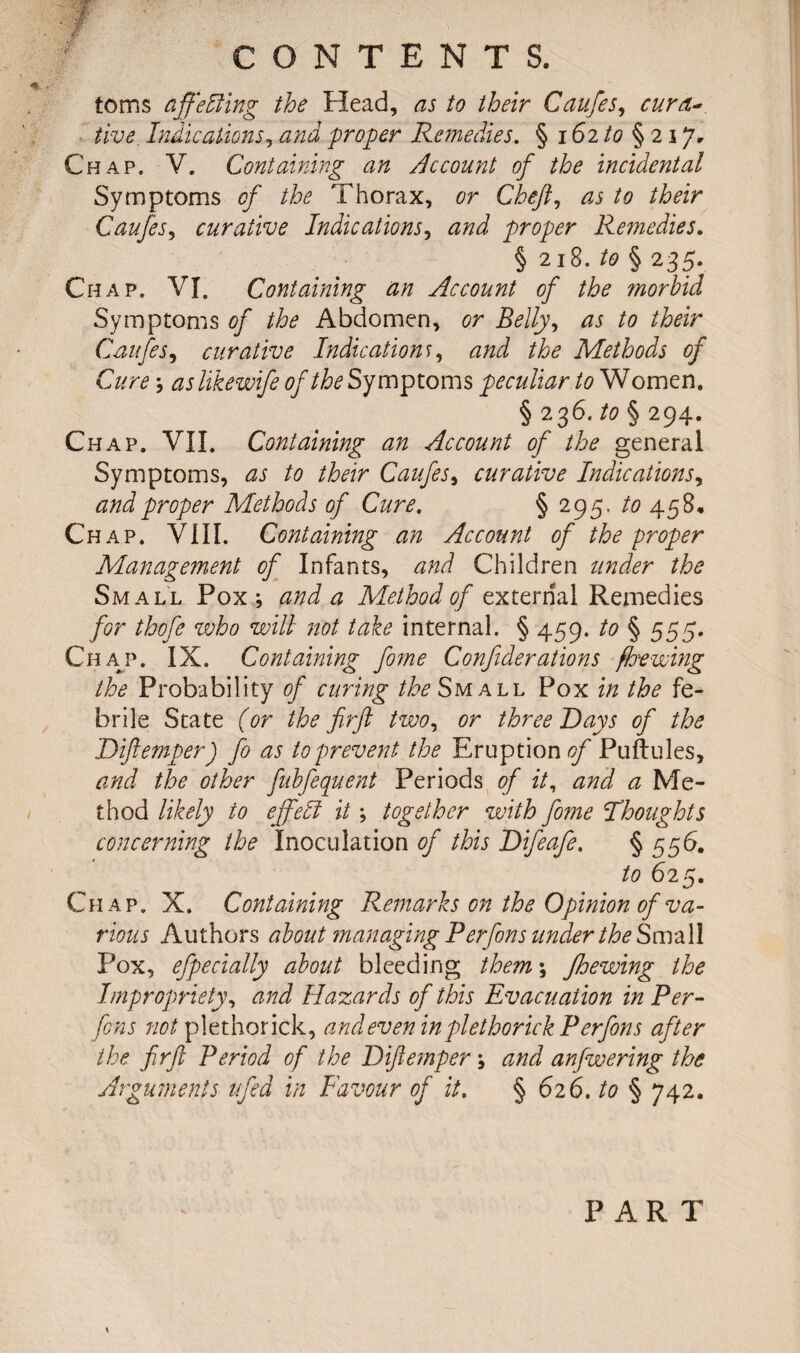 toms affe&ing the Head, as to their Caufes, curd* five. Indications, and proper Remedies. § 162 to §21 *]• Chap. V. Containing an Account of the incidental Symptoms of the Thorax, or Chef, as to their Caufes, curative Indications, proper Remedies. § 218. to § 235. Chap. VI. Containing an Account of the morbid Symptoms of the Abdomen, or Belly, zu to their Caufes, curative Indication r, Methods of Cure ; aslikewife of the Symptoms peculiar to Women. §236. ^§294. Chap. VII. Containing an Account of the general Symptoms, Caufes, curative Indications, and proper Methods of Cure. § 295. /<? 458, Chap. VIII. Containing an Account of the proper Management of Infants, <3;^ Children z/zz<^r the Small Pox; and a Method of external Remedies for thofe who will not take internal. § 459. to § 555. Ch49’. IX. Containing fome Confederations [hewing the Probability of curing the Small Pox in the fe¬ brile State (or the firft two, or three Days of the Diftemper) fo as to prevent the Eruption of Puftules, and the other fubfequent Periods of it, and a Me¬ thod likely to effect it; together with fome Thoughts concerning the Inoculation of this Difeafe. § 556. to 625. Chap. X. Containing Remarks on the Opinion of va¬ rious Authors about managing Perfons under the Small Pox, efpecially about bleeding them; Jhewing the Impropriety, and Hazards of this Evacuation in Per* fens not plethorick, and even in piethorick Perfons after the firft Period of the Diftemper; and anfwering the Arguments ufed in Favour of it. § 626. to § 742. PART